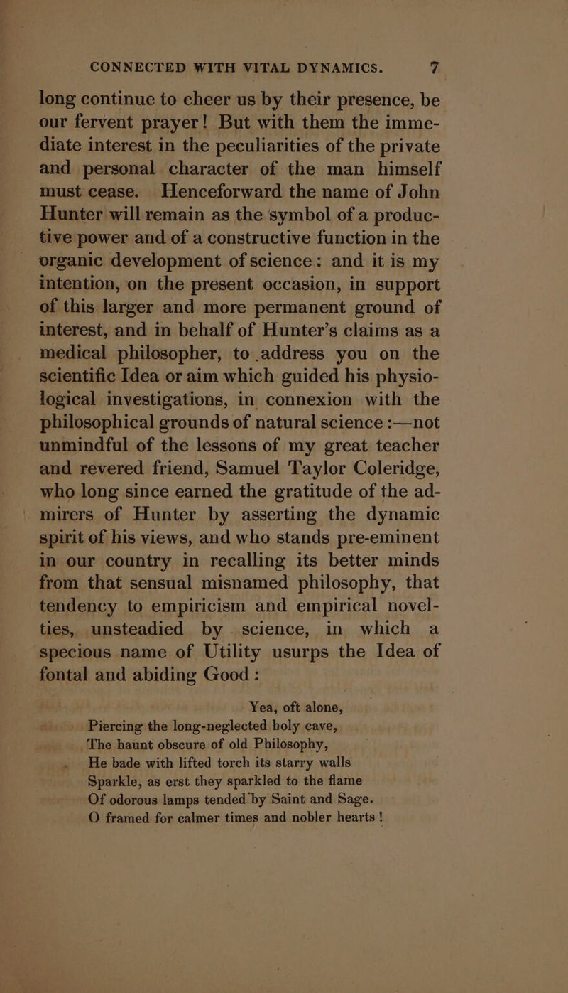 long continue to cheer us by their presence, be our fervent prayer! But with them the imme- diate interest in the peculiarities of the private and personal character of the man _ himself must cease. Henceforward the name of John Hunter will remain as the symbol of a produc- tive power and of a constructive function in the organic development of science: and it is my intention, on the present occasion, in support of this larger and more permanent ground of interest, and in behalf of Hunter’s claims as a medical philosopher, to address you on the scientific Idea or aim which guided his physio- logical investigations, in connexion with the philosophical grounds of natural science :—not unmindful of the lessons of my great teacher and revered friend, Samuel Taylor Coleridge, who long since earned the gratitude of the ad- mirers of Hunter by asserting the dynamic spirit of his views, and who stands pre-eminent in our country in recalling its better minds from that sensual misnamed philosophy, that tendency to empiricism and empirical novel- ties, unsteadied by science, in which a specious name of Utility usurps the Idea of fontal and abiding Good : Yea, oft alone, Piercing the long-neglected holy cave, The haunt obscure of old Philosophy, He bade with lifted torch its starry walls Sparkle, as erst they sparkled to the flame Of odorous lamps tended by Saint and Sage. O framed for calmer times and nobler hearts !
