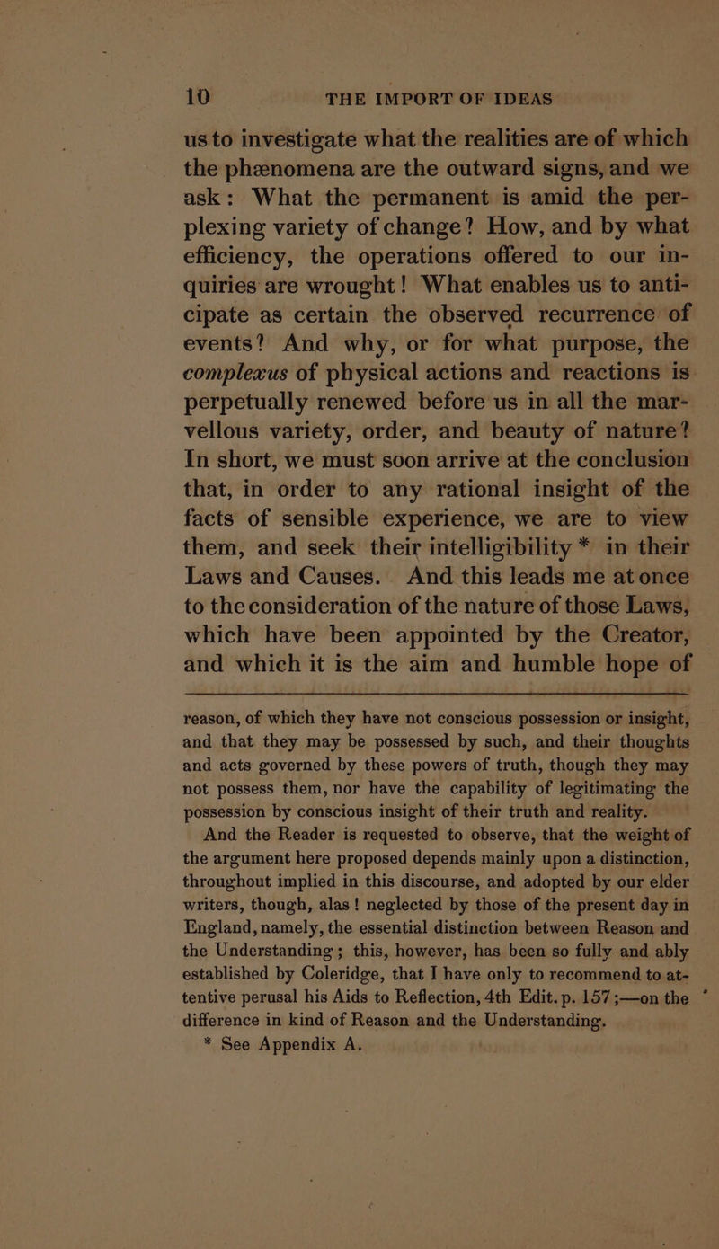 us to investigate what the realities are of which the phenomena are the outward signs, and we ask: What the permanent is amid the per- efficiency, the operations offered to our in- quiries are wrought! What enables us to anti- cipate as certain the observed recurrence of events? And why, or for what purpose, the perpetually renewed before us in all the mar- vellous variety, order, and beauty of nature? In short, we must soon arrive at the conclusion that, in order to any rational insight of the facts of sensible experience, we are to view them, and seek their intelligibility * in their Laws and Causes. And this leads me at once to the consideration of the nature of those Laws, which have been appointed by the Creator, and which it is the aim and humble hope of reason, of which they have not conscious possession or insight, and that they may be possessed by such, and their thoughts and acts governed by these powers of truth, though they may not possess them, nor have the capability of legitimating the possession by conscious insight of their truth and reality. And the Reader is requested to observe, that the weight of the argument here proposed depends mainly upon a distinction, throughout implied in this discourse, and adopted by our elder writers, though, alas! neglected by those of the present day in England, namely, the essential distinction between Reason and the Understanding ; this, however, has been so fully and ably established by Coleridge, that I have only to recommend to at- tentive perusal his Aids to Reflection, 4th Edit. p. 157 ;—on the difference in kind of Reason and the Understanding. * See Appendix A.