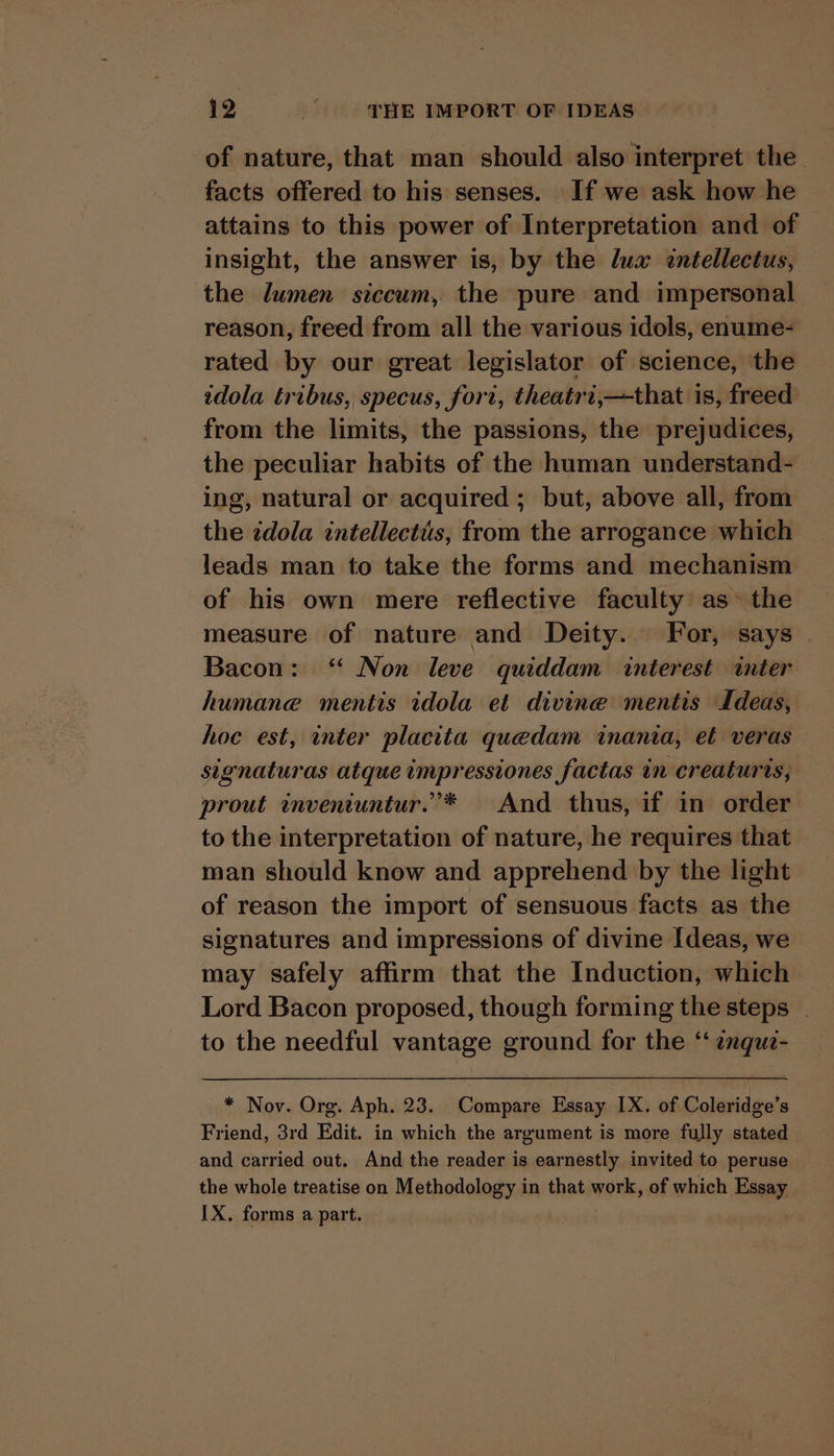 of nature, that man should also interpret the. facts offered to his senses. If we ask how he attains to this power of Interpretation and of insight, the answer is, by the lua «ntellectus, the lumen siccum, the pure and impersonal reason, freed from all the various idols, enume- rated by our great legislator of science, the idola tribus, specus, fori, theatri,—that is, freed from the limits, the passions, the prejudices, the peculiar habits of the human understand- ing, natural or acquired ; but, above all, from the idola intellectis, from the arrogance which leads man to take the forms and mechanism of his own mere reflective faculty as~ the measure of nature and Deity. For, says | Bacon: ‘* Non leve quiddam interest inter humane mentis idola et divine mentis Ideas, hoc est, inter placita quedam inania, et veras signaturas atque impressiones factas in creaturts, prout inveniuntur.’* And thus, if in order to the interpretation of nature, he requires that man should know and apprehend by the light of reason the import of sensuous facts as the signatures and impressions of divine Ideas, we may safely affirm that the Induction, which Lord Bacon proposed, though forming the steps . to the needful vantage ground for the “‘ enque- * Nov. Org. Aph. 23. Compare Essay IX. of Coleridge’s Friend, 3rd Edit. in which the argument is more fully stated and carried out. And the reader is earnestly invited to peruse the whole treatise on Mechaselaen in that work, of which Essay IX. forms a part.