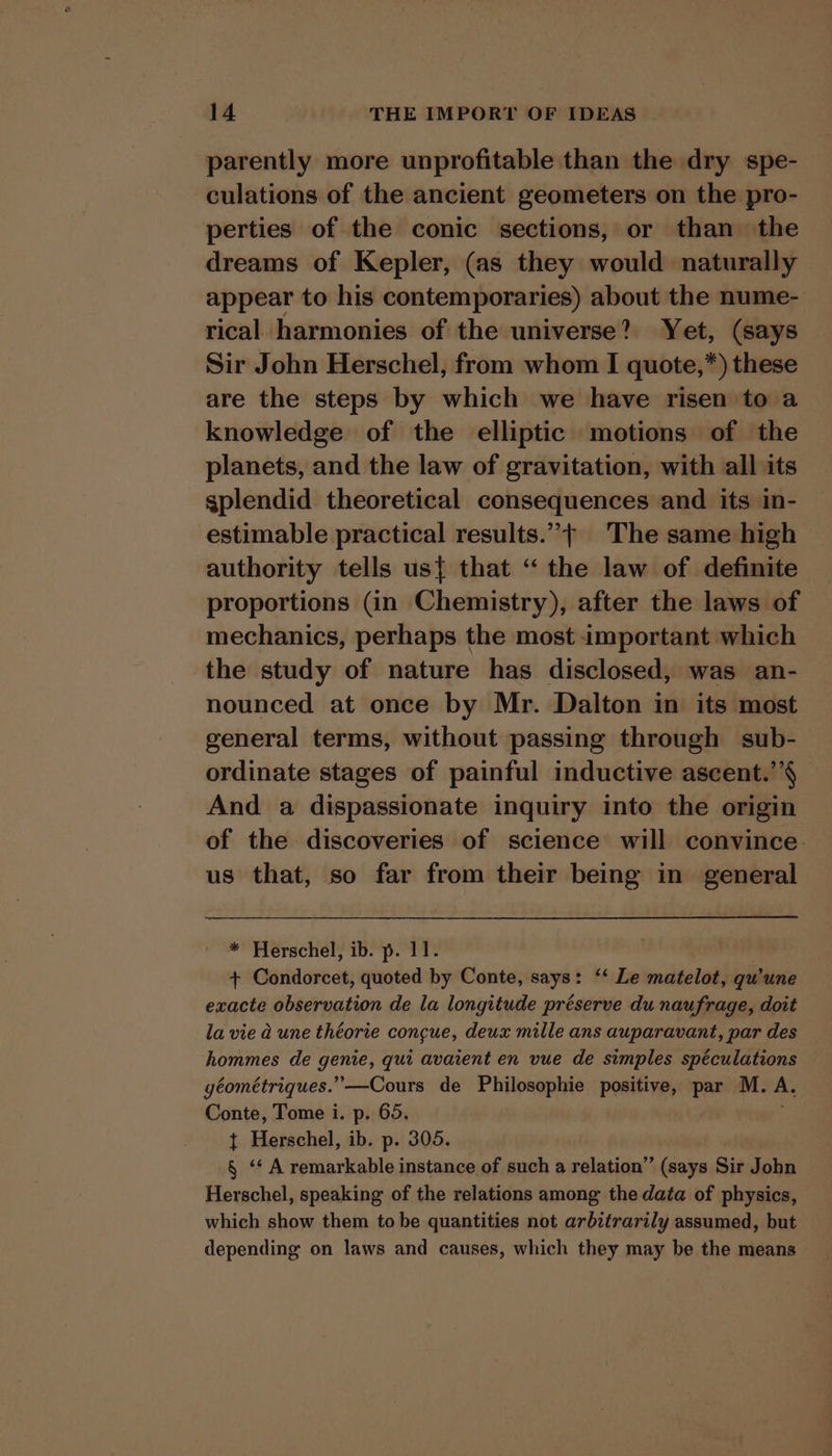 parently more unprofitable than the dry spe- culations of the ancient geometers on the pro- perties of the conic sections, or than the dreams of Kepler, (as they would naturally appear to his contemporaries) about the nume- rical harmonies of the universe? Yet, (says Sir John Herschel, from whom I quote,*) these are the steps by which we have risen to a knowledge of the elliptic motions of the planets, and the law of gravitation, with all its splendid theoretical consequences and its in- estimable practical results.”+ The same high authority tells us{ that “ the law of definite proportions (in Chemistry), after the laws of mechanics, perhaps the most important which the study of nature has disclosed, was an- nounced at once by Mr. Dalton in its most general terms, without passing through sub- ordinate stages of painful inductive ascent.’’§ And a dispassionate inquiry into the origin of the discoveries of science will convince. us that, so far from their being in general * Herschel, ib. p. 11. | + Condorcet, quoted by Conte, says: ‘‘ Le matelot, qu'une exacte observation de la longitude préserve du naufrage, doit la vie a une théorie concue, deux mille ans auparavant, par des hommes de fpiea. qui avaient en vue de simples spéculations géométriques.”—Cours de Philosophie positive, par M. A. Conte, Tome i. p. 65. t Herschel, ib. p. 305. § “A remarkable instance of such a relation” (says Sir John Herschel, speaking of the relations among the data of physics, which show them tobe quantities not arbitrarily assumed, but depending on laws and causes, which they may be the means