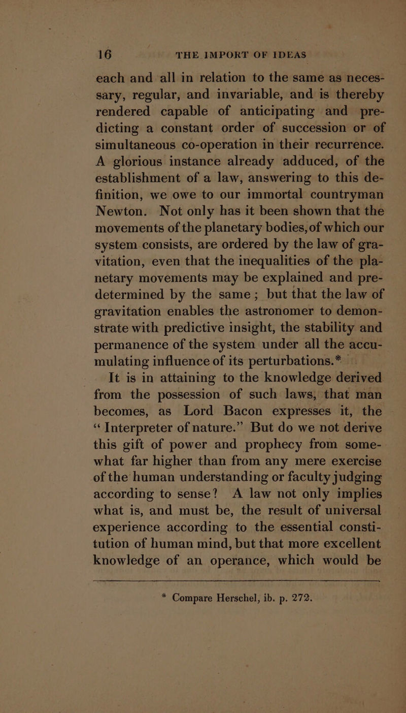 each and all in relation to the same as neces- sary, regular, and invariable, and is thereby rendered capable of anticipating and_pre- dicting a constant order of succession or of simultaneous co-operation in their recurrence. A glorious instance already adduced, of the establishment of a law, answering to this de- finition, we owe to our immortal countryman Newton. Not only has it been shown that the movements of the planetary bodies, of which our system consists, are ordered by the law of gra- vitation, even that the inequalities of the pla- netary movements may be explained and pre- determined by the same; but that the law of sravitation enables the astronomer to demon- strate with predictive insight, the stability and permanence of the system under all the accu- mulating influence of its perturbations.* — It is in attaining to the knowledge derived from the possession of such laws, that man becomes, as Lord Bacon expresses it, the ‘Interpreter of nature.” But do we not derive this gift of power and prophecy from some- what far higher than from any mere exercise of the human understanding or faculty judging according to sense? A law not only implies what is, and must be, the result of universal experience according to the essential consti- tution of human mind, but that more excellent knowledge of an operance, which would be * Compare Herschel, ib. p. 272.