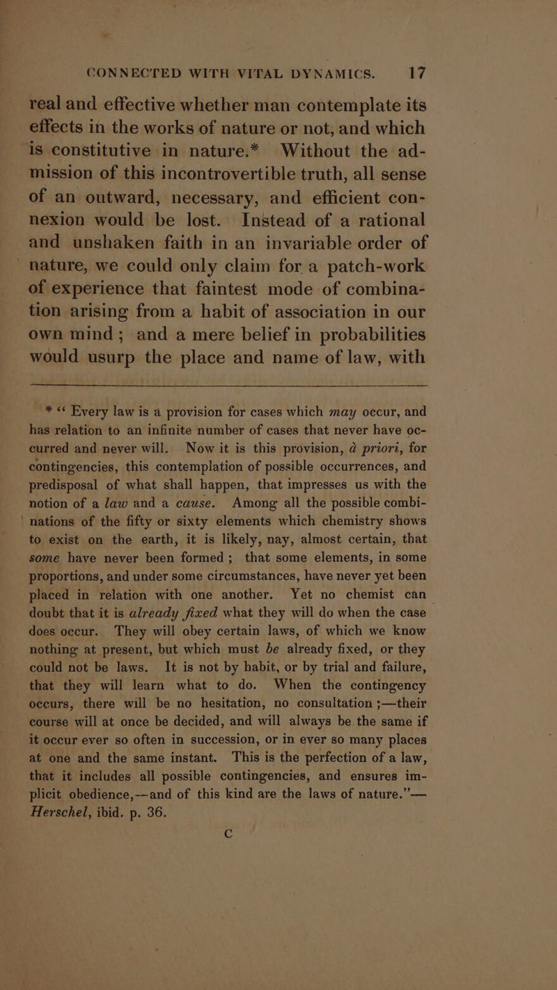 &lt; CONNECTED WITH VITAL DYNAMICS. 17 real and effective whether man contemplate its effects in the works of nature or not, and which mission of this incontrovertible truth, all sense of an outward, necessary, and efficient con- nexion would be lost. Instead of a rational and unshaken faith in an invariable order of of experience that faintest mode of combina- tion arising from a habit of association in our own mind; and a mere belief in probabilities would usurp the place and name of law, with * « Rvery law is a provision for cases which may occur, and has relation to an infinite number of cases that never have oc- curred and never will. Now it is this provision, @ priorz, for contingencies, this contemplation of possible occurrences, and predisposal of what shall happen, that impresses us with the notion of a Jaw and a cause. Among all the possible combi- nations of the fifty or sixty elements which chemistry shows to exist on the earth, it is likely, nay, almost certain, that some have never been formed; that some elements, in some proportions, and under some circumstances, have never yet been placed in relation with one another. Yet no chemist can_ doubt that it is already fixed what they will do when the case does occur. They will obey certain laws, of which we know nothing at present, but which must be already fixed, or they could not be laws. It is not by habit, or by trial and failure, that they will learn what to do. When the contingency occurs, there will be no hesitation, no consultation ;—their course will at once be decided, and will always be the same if it occur ever so often in succession, or in ever so many places at one and the same instant. This is the perfection of a law, plicit obedience,-—and of this kind are the laws of nature.”— Herschel, ibid. p. 36. C