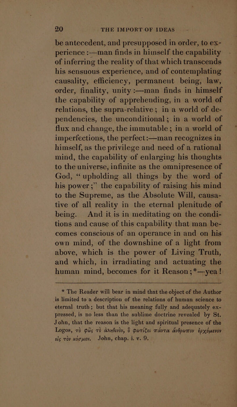 be antecedent, and presupposed in order, to ex- perience :—man finds in himself the capability of inferring the reality of that which transcends his sensuous experience, and of contemplating causality, efficiency, permanent being, law, order, finality, unity :—man finds in himself the capability of apprehending, in a world of relations, the supra-relative ; in a world of de- pendencies, the unconditional; in a world of flux and change, the immutable; in a world of imperfections, the perfect: —-man recognizes in — himself, as the privilege and need of a rational mind, the capability of enlarging his thoughts to the universe, infinite as the omnipresence of God, “upholding all things by the word of his power ;” the capability of raising his mind to the Supreme, as the Absolute Will, causa- tive of all reality in the eternal plenitude of being. And it is in meditating on the condi- tions and cause of this capability that man be- comes conscious of an operance in and on his own mind, of the downshine of a light from above, which is the power of Living Truth, and which, in irradiating and actuating the human mind, becomes for it Reason ;*—yea ! * The Reader will bear in mind that the object of the Author is limited to a description of the relations of human science to eternal truth; but that his meaning fully and adequately ex- pressed, is no less than the sublime doctrine revealed by St. John, that the reason is the light and spiritual presence of the Logos, 76 Qas TO Ganbivov, 0 Pwrtiler mavra avOpwarov Epxomevov sig tov xogjov. John, chap. i. v. 9.