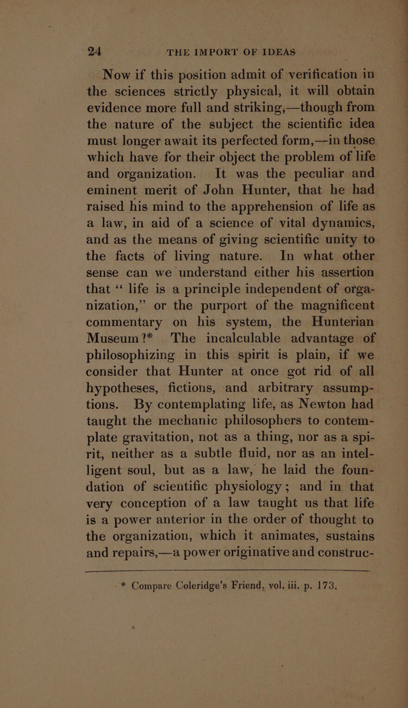 Now if this position admit of verification in the sciences strictly physical, it will obtain evidence more full and striking,;—though from the nature of the subject the scientific idea must longer await its perfected form,—in those which have for their object the problem of life and organization. It was the peculiar and eminent merit of John Hunter, that he had raised his mind to the apprehension of life as a law, in aid of a science of vital dynamics, and as the means of giving scientific unity to the facts of living nature. In what other sense can we understand either his assertion that ‘‘ life is a principle independent of orga- nization,” or the purport of the magnificent commentary on his system, the Hunterian Museum?* The incalculable advantage of philosophizing in this spirit is plain, if we consider that Hunter at once got rid of all hypotheses, fictions, and arbitrary assump- tions. By contemplating life, as Newton had taught the mechanic philosophers to contem- plate gravitation, not as a thing, nor as a spi- rit, neither as a subtle fluid, nor as an intel- ligent soul, but as a law, he laid the foun- dation of scientific physiology; and in that very conception of a law taught us that life is a power anterior in the order of thought to the organization, which it animates, sustains and repairs,—a power originative and construc- -* Compare Coleridge’s Friend, vol, iii. p. 173.