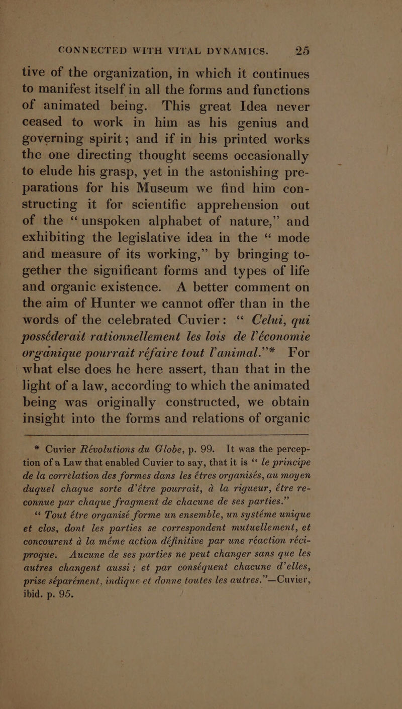 tive of the organization, in which it continues to manifest itself in all the forms and functions of animated being. This great Idea never ceased to work in him as his genius and governing spirit; and if in his printed works the one directing thought seems occasionally to elude his grasp, yet in the astonishing pre- parations for his Museum we find him con- structing it for scientific apprehension out of the “unspoken alphabet of nature,” and exhibiting the legislative idea in the “ mode and measure of its working,” by bringing to- gether the significant forms and types of life and organic existence. A better comment on the aim of Hunter we cannot offer than in the words of the celebrated Cuvier: ‘“ Celut, qui possederait rationnellement les lois de ? économie organique pourrait réfaire tout Vanimal.’* For _what else does he here assert, than that in the light of a law, according to which the animated being was originally constructed, we obtain insight into the forms and relations of organic * Cuvier Révolutions du Globe, p. 99. It was the percep- tion of a Law that enabled Cuvier to say, that it is ‘* le principe de la corrélation des formes dans les étres organisés, au moyen duquel chaque sorte d’étre pourrait, @ la rigueur, étre re- connue par chaque fragment de chacune de ses parties.” “‘ Tout étre organisé forme un ensemble, un systéme unique et clos, dont les parties se correspondent mutuellement, et concourent a la méme action définitive par une réaction réci- proque. Aucune de ses parties ne peut changer sans que les autres changent aussi; et par conséquent chacune d’elles, prise séparément, indique et donne toutes les autres.” —Cuvier, ibid. p. 95.