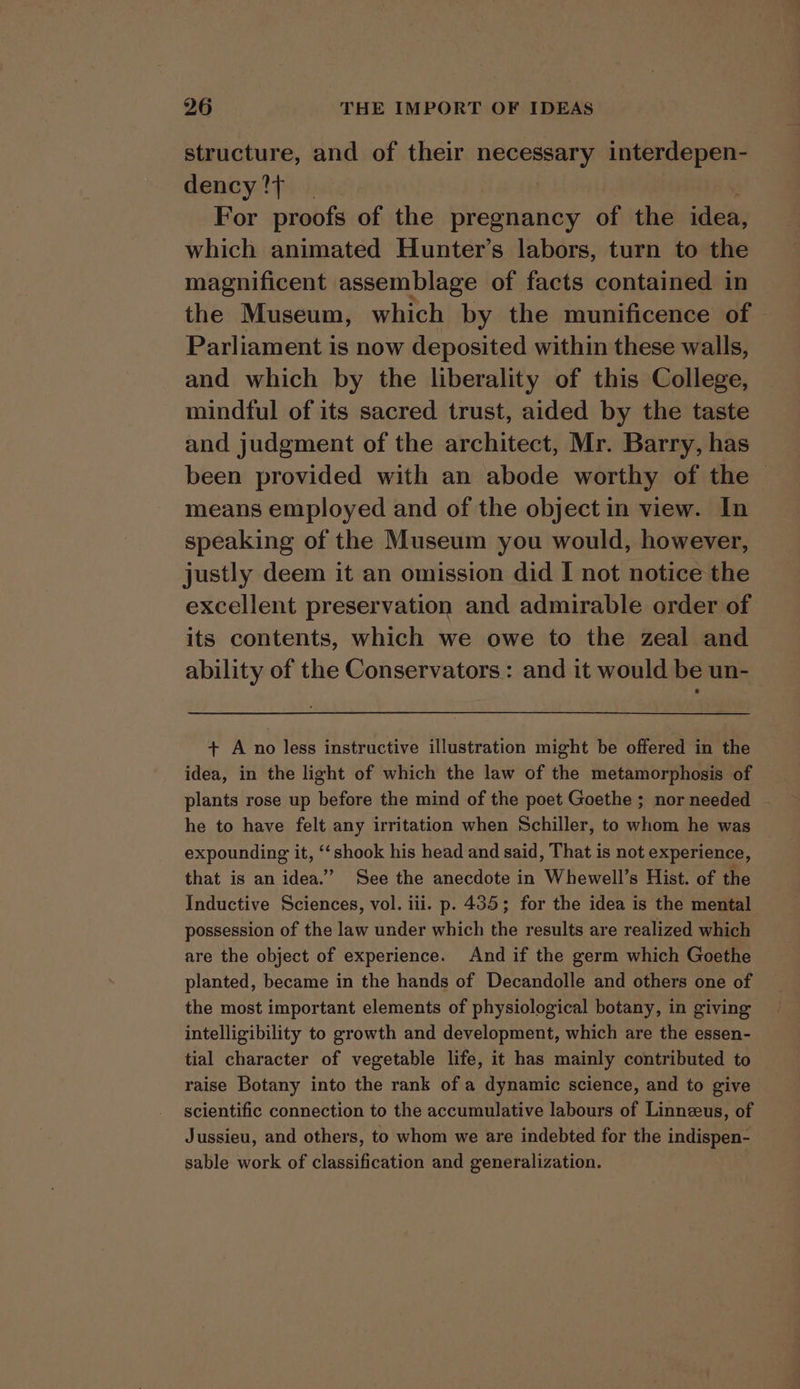 structure, and of their neces interdepen- dency?{ | For proofs of the pregnancy of the idea, which animated Hunter’s labors, turn to the magnificent assemblage of facts contained in the Museum, which by the munificence of Parliament is now deposited within these walls, and which by the liberality of this College, mindful of its sacred trust, aided by the taste and judgment of the architect, Mr. Barry, has been provided with an abode worthy of the — means employed and of the object in view. In speaking of the Museum you would, however, justly deem it an omission did I not notice the excellent preservation and admirable order of its contents, which we owe to the zeal and ability of the Conservators: and it would be un- + A no less instructive illustration might be offered in the idea, in the light of which the law of the metamorphosis of plants rose up before the mind of the poet Goethe ; nor needed - he to have felt any irritation when Schiller, to whom he was expounding it, ‘‘shook his head and said, That is not experience, that is an idea.” See the anecdote in Whewell’s Hist. of the Inductive Sciences, vol. iii. p. 435; for the idea is the mental possession of the law under which the results are realized which are the object of experience. And if the germ which Goethe planted, became in the hands of Decandolle and others one of the most important elements of physiological botany, in giving intelligibility to growth and development, which are the essen- tial character of vegetable life, it has mainly contributed to raise Botany into the rank of a dynamic science, and to give scientific connection to the accumulative labours of Linnzeus, of Jussieu, and others, to whom we are indebted for the indispen- sable work of classification and generalization. :