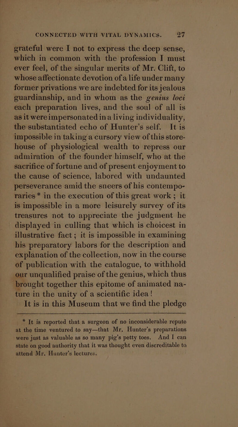 grateful were I not to express the deep sense, which in common with the profession I must ever feel, of the singular merits of Mr. Clift, to whose affectionate devotion of a life under many former privations we are indebted for its jealous guardianship, and in whom as the genius loci each preparation lives, and the soul of all is as it were impersonated ina living individuality, the substantiated echo of Hunter’s self. It is impossible in taking a cursory view of this store- house of physiological wealth to repress our admiration of the founder himself, who at the sacrifice of fortune and of present enjoyment to the cause of science, labored with undaunted perseverance amid the sneers of his contempo- raries * in the execution of this great work ; it is impossible in a more leisurely survey of its treasures not to appreciate the judgment he _ displayed in culling that which is choicest in illustrative fact ; it is impossible in examining his preparatory labors for the description and explanation of the collection, now in the course of publication with the catalogue, to withhold our unqualified praise of the genius, which thus brought together this epitome of animated na- ture in the unity of a scientific idea! It is in this Museum that we find the pledge _ * It is reported that a surgeon of no inconsiderable repute at the time ventured to say—that Mr. Hunter’s preparations were just as valuable as so many pig’s petty toes. And I can state on good authority that it was thought even discreditable to attend Mr. Hunter’s lectures.