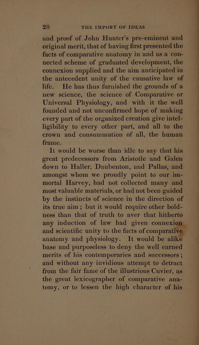 and proof of John Hunter’s pre-eminent and original merit, that of having first presented the facts of comparative anatomy in and as a con- nected scheme of graduated development, the connexion supplied and the aim anticipated in the antecedent unity of the causative law of life. He has thus furnished the grounds of a new science, the science of Comparative or Universal Physiology, and with it the well founded and not unconfirmed hope of making every part of the organized creation give intel- ligibility to every other part, and all to the crown and consummation of all, the boris frame. It would be worse than idle to say that his great predecessors from Aristotle and Galen amongst whom we proudly point to our im- mortal Harvey, had not collected many and most valuable materials, or had not been guided by the instincts of science in the direction of its true aim; but it would require other bold- ness than that of truth to aver that hitherto any induction of law had given connexic anatomy and physiology. It would be alike base and purposeless to deny the well earned merits of his contemporaries and successors ; and without any invidious attempt to detract from the fair fame of the illustrious Cuvier, as the great lexicographer of comparative ana- tomy, or to lessen the high character of his eee