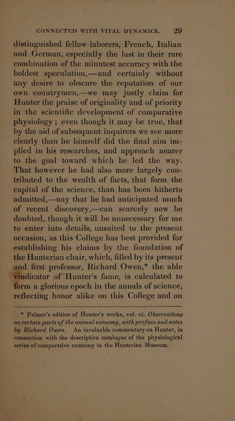 distinguished fellow-laborers, French, Italian and German, especially the last in their rare combination of the minutest accuracy with the boldest speculation,—and certainly without any desire to obscure the reputation of our own countrymen,—we may justly claim -for Hunter the praise of originality and of priority in the scientific development of comparative physiology ; even though it may be true, that by the aid of subsequent inquirers we see more clearly than he himself did the final aim im- plied in his researches, and approach nearer to the goal toward which he led the way. That however he had also more largely con- tributed to the wealth of facts, that form the capital of the science, than has been hitherto admitted,—nay that he had anticipated much of recent discovery,—can scarcely now be doubted, though it will be unnecessary for me to enter into details, unsuited to the present occasion, as this College has best provided for establishing his claims by the foundation of the Hunterian chair, which, filled by its present -and first professor, Richard Owen,* the able “Vindicator of “Hunter’s fame, is calculated to ‘orm a glorious epoch in the annals of science, reflecting honor alike on this College and on * Palmer’s edition of Hunter’s works, vol. vi. Observations on certain parts of the animal economy, with preface and notes by Richard Owen. An invaluable commentary on Hunter, in connection with the descriptive catalogue of the physiological series of comparative anatomy in the Hunterian Museum.