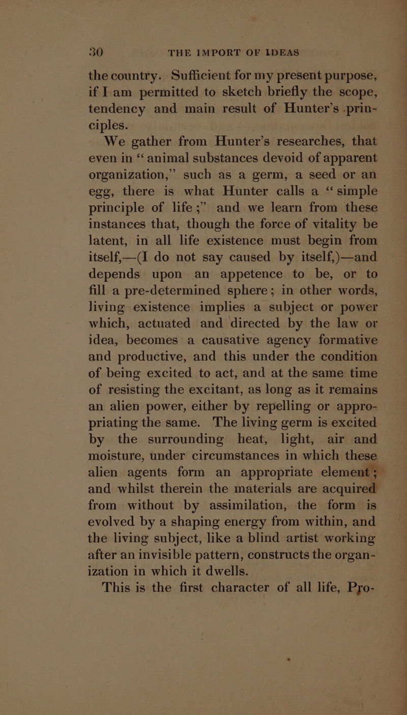 the country. Sufficient for my present purpose, if 1 am permitted to sketch briefly the scope, tendency and main result of Hunter’s .prin- ciples. We gather from Hunter’s researches, that even in “‘ animal substances devoid of apparent organization,’ such as a germ, a seed or an egg, there is what Hunter calls a ‘simple principle of life ;” and we learn from these instances that, though the force of vitality be latent, in all life existence must begin from itself,—(I do not say caused by itself,)—and depends upon an appetence to be, or to fill a pre-determined sphere; in other words, living existence implies a subject or power which, actuated and directed by the law or idea, becomes a causative agency formative and productive, and this under the condition of being excited to act, and at the same time of resisting the excitant, as long as it remains an alien power, either by repelling or appro- priating the same. The living germ is excited by the surrounding’ heat, light, air and moisture, under circumstances in which these alien agents form an appropriate element; and whilst therein the materials are acquired from without by assimilation, the form is — evolved by a shaping energy from within, and the living subject, like a blind artist working after an invisible pattern, constructs the organ- ization in which it dwells. This is the first character of all life, Pro-