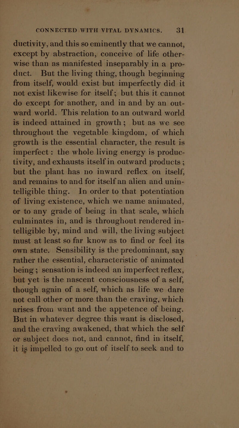 ductivity, and this so eminently that we cannot, except by abstraction, conceive of life other- wise than as manifested inseparably in a pro- duct. But the living thing, though beginning ~ from itself, would exist but imperfectly did it not exist likewise for itself; but this it cannot do except for another, ade in and by an out- ~ ward world. This relation to an outward world is indeed attained in growth; but as we see throughout the vegetable kingdom, of which erowth is the essential character, the result is imperfect : the whole living energy is produc- tivity, and exhausts itself in outward products ; but the plant has no inward reflex on itself, and remains to and for itself an alien and unin- telligible thing. In order to that potentiation of living existence, which we name animated, or to any grade of being in that scale, which culminates in, and is throughout rendered in- telligible by, mind and will, the living subject must at least so far know as to find or feel its own state. Sensibility is the predominant, say rather the essential, characteristic of animated being ; sensation is indeed an imperfect reflex, but yet is the nascent consciousness of a self, though again of a self, which as life we dare not call other or more than the craving, which arises from want and the appetence of being. But in whatever degree this want is disclosed, and the craving awakened, that which the self or subject does not, and cannot, find in itself, it is impelled to go out of itself to seek and to