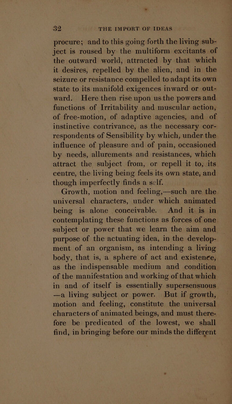 procure; and to this going forth the living sub- ject is roused by the multiform excitants of the outward world, attracted by that which it desires, repelled by the alien, and in the seizure or resistance compelled to adapt its own state to its manifold exigences inward or out- ward. Here then rise upon us the powers and functions of Irritability and muscular action, of free-motion, of adaptive agencies, and of instinctive contrivance, as the necessary cor- respondents of Sensibility by which, under the influence of pleasure and of pain, occasioned by needs, allurements and resistances, which attract the subject from, or repell it to, its centre, the living being feels its own state, and though imperfectly finds a self. } Growth, motion and feeling,—such are the universal characters, under which animated being is alone conceivable. And it is in contemplating these functions as forces of one subject or power that we learn the aim and purpose of the actuating idea, in the develop- ment of an organism, as intending a living body, that is, a sphere of act and existence, as the indispensable medium and condition of the manifestation and working of that which in and of itself is essentially supersensuous | —a living subject or power. But if growth, motion and feeling, constitute the universal characters of animated beings, and must there- _ fore be predicated of the lowest, we shall find, in bringing before our minds the different