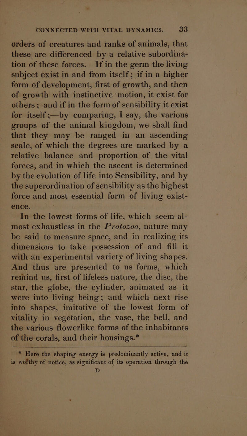 orders of creatures and ranks of animals, that these are differenced by a relative subordina- tion of these forces. If in the germ the living subject exist in and from itself; if in a higher form of development, first of growth, and then of growth with instinctive motion, it exist for others; and if in the form of sensibility it exist for itself;—by comparing, I say, the various groups of the animal kingdom, we shall find that they may be ranged in an ascending scale, of which the degrees are marked by a relative balance and proportion of the vital forces, and in which the ascent is determined by the evolution of life into Sensibility, and by the superordination of sensibility as the highest force and most essential form of living exist- ence. , In the lowest forms of life, which seem al- most exhaustless in the Protozoa, nature may be said to measure space, and in realizing its dimensions to take possession of and fill it with an experimental variety of living shapes. And thus are presented to us forms, which remind us, first of lifeless nature, the disc, the star, the globe, the cylinder, animated as it were into living being; and which next rise into shapes, imitative of the lowest form of vitality in vegetation, the vase, the bell, and the various flowerlike forms of the inhabitants of the corals, and their housings.* * Here the shaping energy is predominantly active, and it is wofthy of notice, as significant of its operation through the D