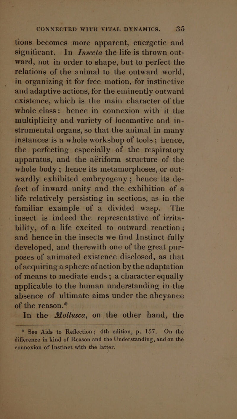 tions becomes more apparent, energetic and significant. In Insecta the life is thrown out- ward, not in order to shape, but to perfect the relations of the animal to the outward world, in organizing it for free motion, for instinctive and adaptive actions, for the eminently outward existence, which is the main character of the whole class: hence in connexion with it the multiplicity and variety of locomotive and in- strumental organs, so that the animal in many instances is a whole workshop of tools; hence, the perfecting especially of the respiratory apparatus, and the aériform structure of the whole body ; hence its metamorphoses, or out- wardly exhibited embryogeny ; hence its de- fect of inward unity and the exhibition of a life relatively persisting in sections, as in the familiar example of a divided wasp. The _insect is indeed the representative of irrita- bility, of a life excited to outward reaction ; and hence in the insects we find Instinct fully developed, and therewith one of the great pur- poses of animated existence disclosed, as that of acquiring a sphere of action by the adaptation of means to mediate ends ; a character equally applicable to the human understanding in the absence of ultimate aims under the abeyance of the reason.* In the Mollusca, on the other hand, the * See Aids to Reflection; 4th edition, p. 157. On the difference in kind of Reason and the Understanding, and on the connexion of Instinct with the latter.