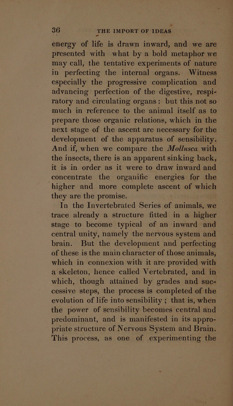 ” 36 THE IMPORT OF IDEAS energy of life is drawn inward, and we are presented with what by a bold metaphor we may call, the tentative experiments of nature in perfecting the internal organs. Witness especially the progressive complication and advancing perfection of the digestive, respi- ratory and circulating organs: but this not so much in reference to the animal itself as to prepare those organic relations, which in the next stage of the ascent are necessary for the development of the apparatus of sensibility. And if, when we compare the Mollusca with the insects, there is an apparent sinking back, it is in order as it were to draw inward and concentrate the organific energies for the higher and more complete ascent of which they are the promise. In the Invertebrated Series of animals, we trace already a structure fitted in a higher stage to become typical of an inward and central unity, namely the nervous system and brain. But the development and perfecting of these is the main character of those animals, which in connexion with it are provided with a skeleton, hence called Vertebrated, and in which, though attained by grades and suc- — cessive steps, the process is completed of the _ evolution of life into sensibility ; that is, when the power of sensibility becomes central and predominant, and is manifested in its appro- priate structure of Nervous System and Brain. This process, as one of experimenting the