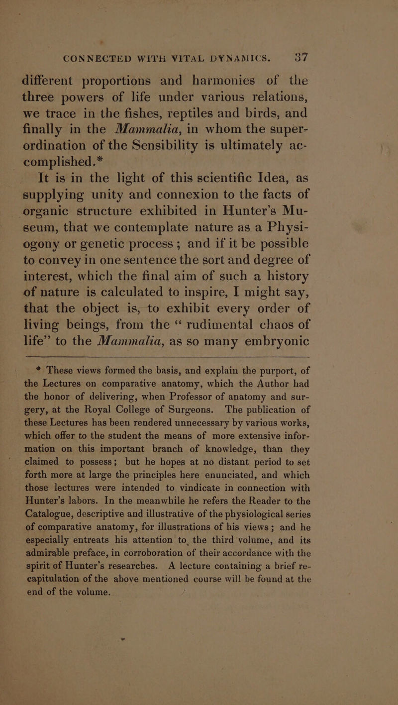 different proportions and harmonies of the three powers of life under various relations, we trace in the fishes, reptiles and birds, and finally in the Mammalia, in whom the super- ordination of the Sensibility is ultimately ac- complished.* It is in the light of this scientific Idea, as supplying unity and connexion to the facts of organic structure exhibited in Hunter’s Mu- seum, that we contemplate nature as a Physi- ogony or genetic process ; and if it be possible to convey in one sentence the sort and degree of interest, which the final aim of such a history of nature is calculated to inspire, I might say, that the object is, to exhibit every order of living beings, from the “ rudimental chaos of life” to the Mammalia, as so many embryonic * These views formed the basis, and explain the purport, of the Lectures on comparative anatomy, which the Author had the honor of delivering, when Professor of anatomy and sur- gery, at the Royal College of Surgeons. The publication of these Lectures has been rendered unnecessary by various works, which offer to the student the means of more extensive infor- mation on this important branch of knowledge, than they claimed to possess; but he hopes at no distant period to set forth more at large the principles here enunciated, and which those lectures were intended to vindicate in connection with Hunter’s labors. In the meanwhile he refers the Reader to the Catalogue, descriptive and illustrative of the physiological series of comparative anatomy, for illustrations of his views; and he especially entreats his attention to, the third volume, and its admirable preface, in corroboration of their accordance with the spirit of Hunter’s researches. A lecture containing a brief re- capitulation of the above mentioned course will be found at the end of the volume. :