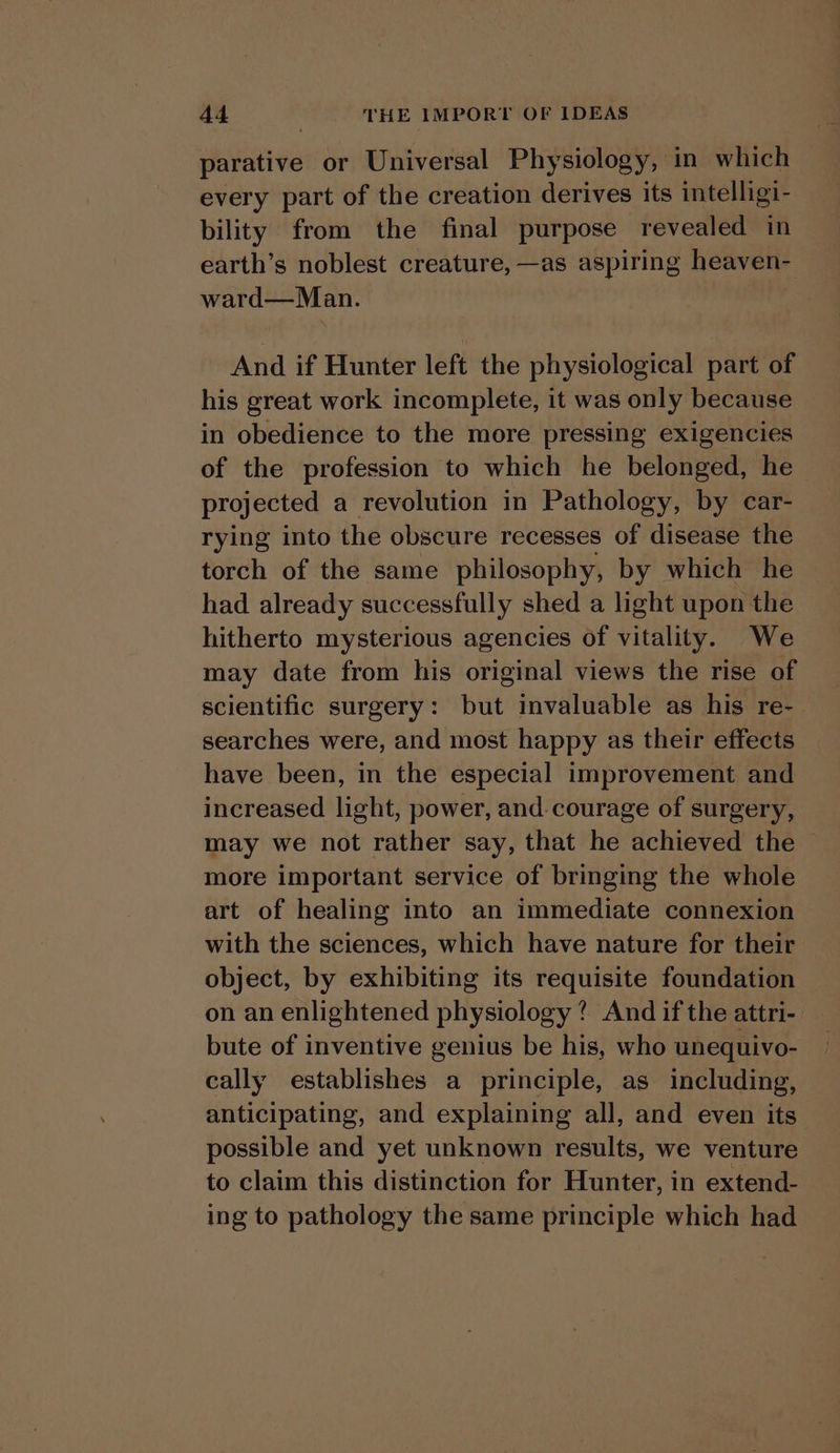 parative or Universal Physiology, in which every part of the creation derives its intelligi- bility from the final purpose revealed in earth’s noblest creature, —as aspiring heaven- ward—Man. And if Hunter left the physiological part of his great work incomplete, it was only because in obedience to the more pressing exigencies of the profession to which he belonged, he projected a revolution in Pathology, by car- rying into the obscure recesses of disease the torch of the same philosophy, by which he had already successfully shed a light upon the hitherto mysterious agencies of vitality. We may date from his original views the rise of scientific surgery: but invaluable as his re- searches were, and most happy as their effects have been, in the especial improvement and increased light, power, and. courage of surgery, may we not rather say, that he achieved the | more important service of bringing the whole art of healing into an immediate connexion with the sciences, which have nature for their object, by exhibiting its requisite foundation on an enlightened physiology? And ifthe attri- | bute of inventive genius be his, who unequivo- cally establishes a principle, as including, anticipating, and explaining all, and even its possible and yet unknown results, we venture to claim this distinction for Hunter, in extend- ing to pathology the same principle which had