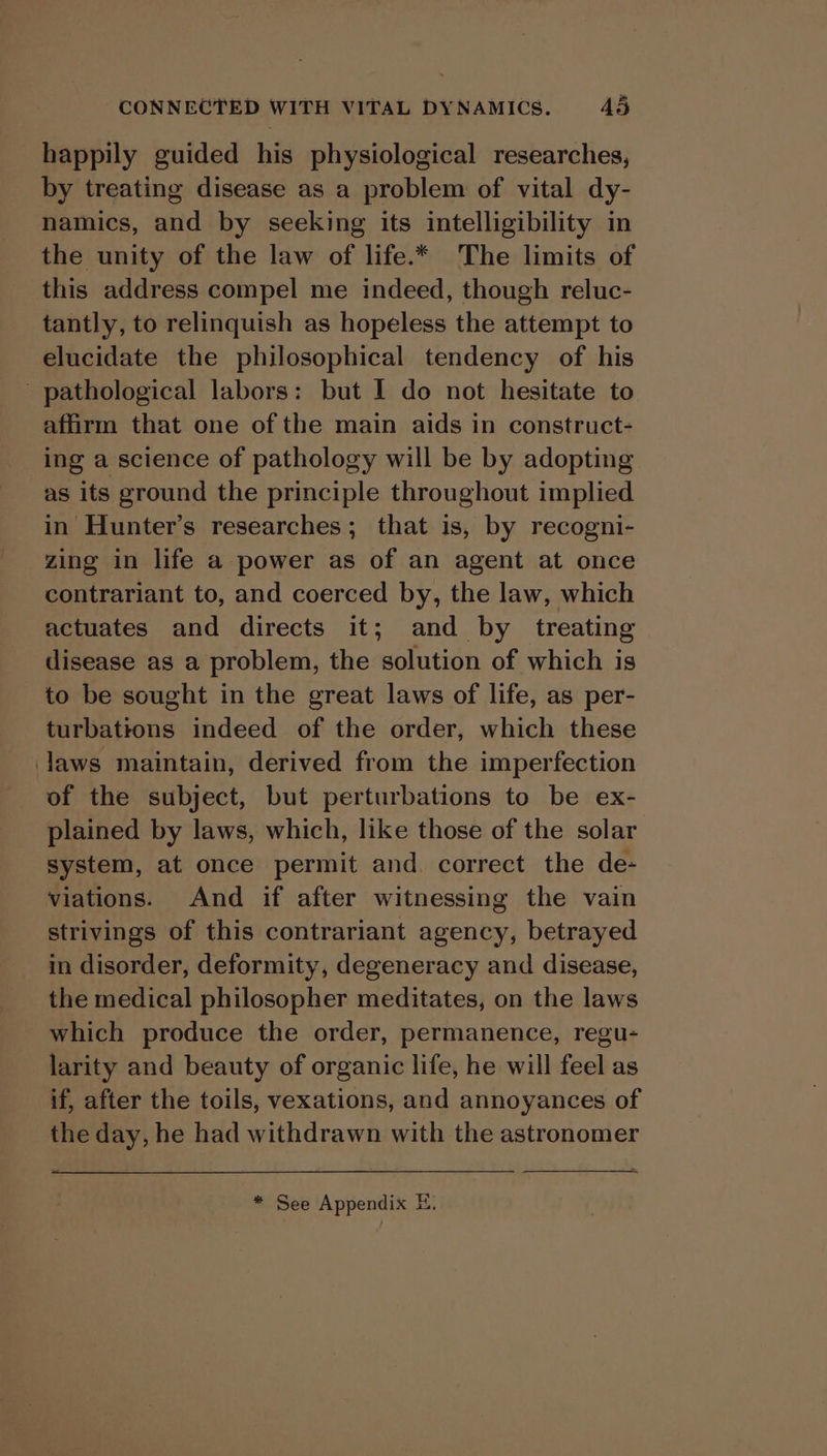 happily guided his physiological researches, by treating disease as a problem of vital dy- namics, and by seeking its intelligibility in the unity of the law of life.* The limits of this address compel me indeed, though reluc- tantly, to relinquish as hopeless the attempt to elucidate the philosophical tendency of his pathological labors: but I do not hesitate to affirm that one of the main aids in construct- ing a science of pathology will be by adopting as its ground the principle throughout implied in Hunter’s researches; that is, by recogni- zing in life a power as of an agent at once contrariant to, and coerced by, the law, which actuates and directs it; and by treating disease as a problem, the solution of which is to be sought in the great laws of life, as per- turbations indeed of the order, which these laws maintain, derived from the imperfection of the subject, but perturbations to be ex- plained by laws, which, like those of the solar system, at once permit and. correct the de- viations. And if after witnessing the vain strivings of this contrariant agency, betrayed in disorder, deformity, degeneracy and disease, the medical philosopher meditates, on the laws which produce the order, permanence, regu- larity and beauty of organic life, he will feel as if, after the toils, vexations, and annoyances of the day, he had withdrawn with the astronomer * See Appendix EH.