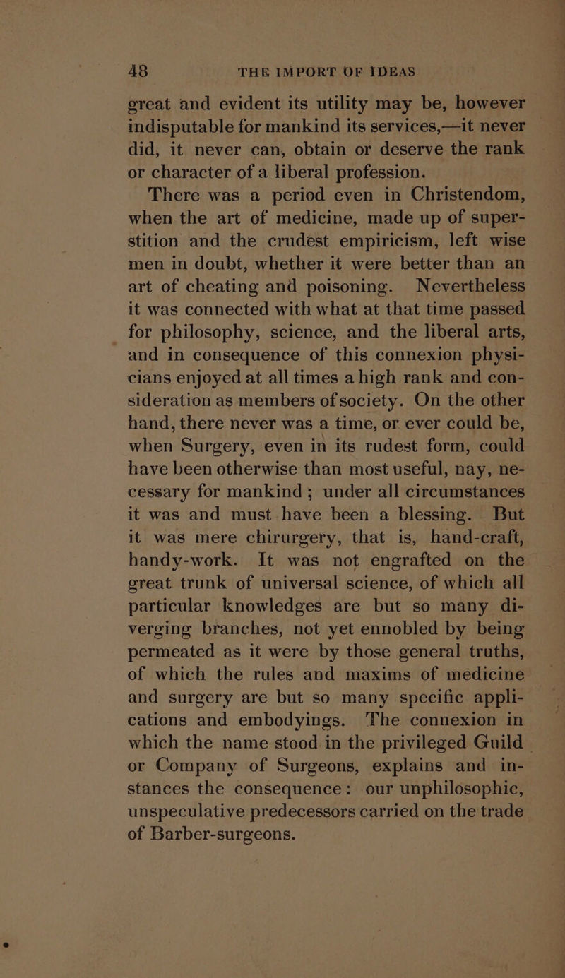 great and evident its utility may be, however indisputable for mankind its services,—it never — did, it never can, obtain or deserve the rank or character of a liberal profession. There was a period even in Christendom, when the art of medicine, made up of super- stition and the crudest empiricism, left wise men in doubt, whether it were better than an art of cheating and poisoning. Nevertheless it was connected with what at that time passed for philosophy, science, and the liberal arts, and in consequence of this connexion physi- cians enjoyed at all times a high rank and con- sideration as members of society. On the other hand, there never was a time, or ever could be, when Surgery, even in its rudest form, could have been otherwise than most useful, nay, ne- cessary for mankind; under all circumstances it was and must have been a blessing. But it was mere chirurgery, that is, hand-craft, handy-work. It was not engrafted on the great trunk of universal science, of which all particular knowledges are but so many di- verging branches, not yet ennobled by being permeated as it were by those general truths, of which the rules and maxims of medicine and surgery are but so many specific appli- cations and embodyings. The connexion in ~ which the name stood in the privileged Guild - or Company of Surgeons, explains and _ in- stances the consequence: our unphilosophic, unspeculative predecessors carried on the trade of Barber-surgeons. |