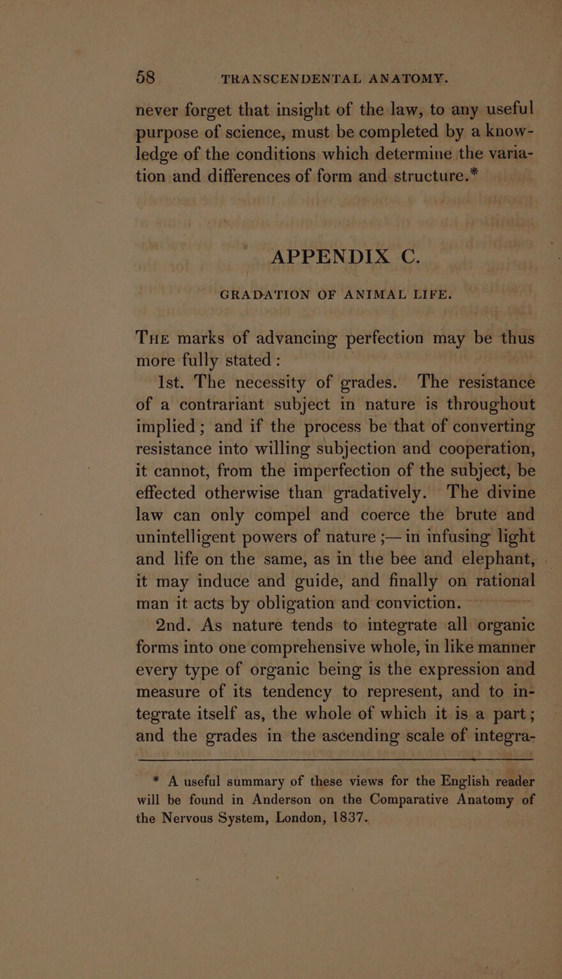 never forget that insight of the law, to any useful purpose of science, must be completed by a know- ledge of the conditions which determine the varia- tion and differences of form and structure.* APPENDIX C. GRADATION OF ANIMAL LIFE. THe marks of advancing perfection may be thus © more fully stated : Ist. The necessity of grades. The resistance of a contrariant subject in nature is throughout implied ; and if the process be that of converting resistance into willing subjection and cooperation, it cannot, from the imperfection of the subject, be effected otherwise than gradatively. The divine law can only compel and coerce the brute and unintelligent powers of nature ;— in infusing light and life on the same, as in the bee and elephant, it may induce and guide, and finally on Site scoak man it acts by obligation and conviction. 2nd. As nature tends to integrate all organic forms into one comprehensive whole, in like manner every type of organic being is the expression and measure of its tendency to represent, and to In-. tegrate itself as, the whole of which it is a part; and the grades in the ascending scale of integra- * A useful summary of these views for the English reader will be found in Anderson on the Comparative Anatomy of the Nervous System, London, 1837.