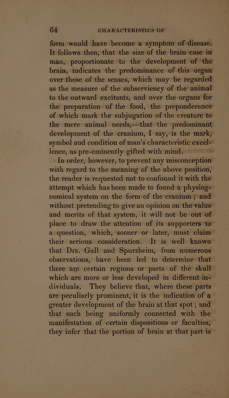 form would have become a symptom of disease. It follows then, that the size of the brain case in man, proportionate to the development of the brain, indicates the predominance of this organ over those of the senses, which may be regarded as the measure of the subserviency of the animal © to the outward excitants, and over the organs for the preparation of the food, the preponderance of which mark the subjugation of the creature to the mere animal needs,—that the predominant development of the cranium, I say, is the mark, — symbol and condition of man’s characteristic excel=— lence, as pre-eminently gifted with mind.)) In order, however, to prevent any misconception with regard to the meaning of the above position, the reader is requested not to confound it with the attempt which has been made to found a physiog- nomical system on the form of the cranium; and — without pretending to give an opinion on the value and merits of that system, it will not be out of place to draw the attention of its supporters to a question, which, sooner or later, must claim their serious consideration. It is well known that Drs. Gall and Spurzheim, from numerous observations, have been led to determine that there are certain regions or parts of the skull which are more or less developed in different in- dividuals. They believe that, where these parts are peculiarly prominent, it is the indication of a greater development of the brain at that spot ; and that such being uniformly connected with the manifestation of certain dispositions or faculties, — they infer that the portion of brain at that part is