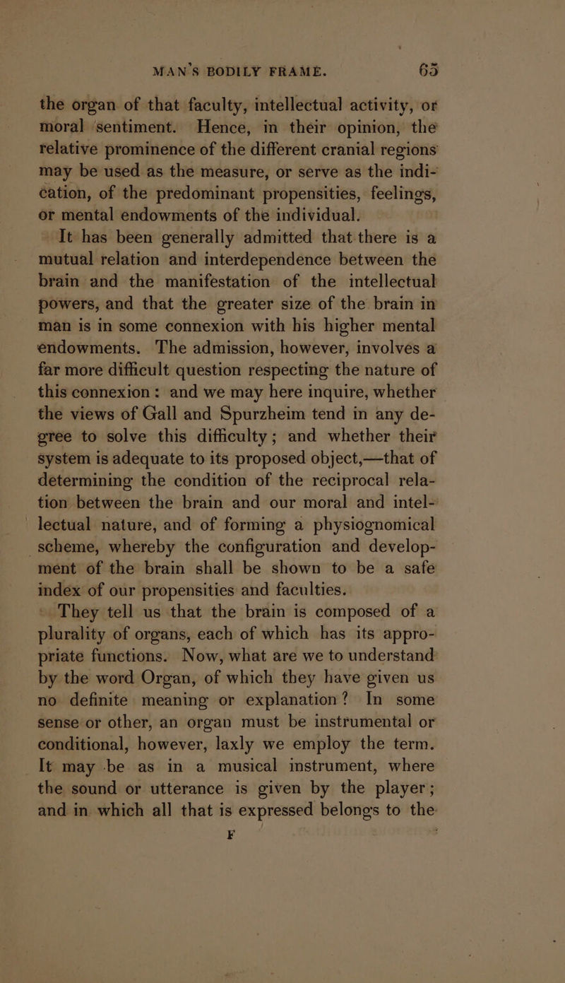 the organ of that faculty, intellectual activity, or moral ‘sentiment. Hence, in their opinion, the relative prominence of the different cranial regions may be used as the measure, or serve as the indi- cation, of the predominant propensities, feelings, or mental endowments of the individual. It has been generally admitted that-there is a mutual relation and interdependence between the brain and the manifestation of the intellectual powers, and that the greater size of the brain in man is in some connexion with his higher mental endowments. The admission, however, involves a far more difficult question respecting the nature of this connexion: and we may here inquire, whether the views of Gall and Spurzheim tend in any de- gree to solve this difficulty; and whether their system is adequate to its proposed object,—that of determining the condition of the reciprocal rela- tion between the brain and our moral and intel- lectual nature, and of forming a physiognomical scheme, whereby the configuration and develop- ment of the brain shall be shown to be a safe index of our propensities and faculties. They tell us that the brain is composed of a plurality of organs, each of which has its appro- priate functions. Now, what are we to understand by the word Organ, of which they have given us no definite meaning or explanation? In some sense or other, an organ must be instrumental or conditional, however, laxly we employ the term. It may -be as in a musical imstrument, where the sound or utterance is given by the player; and in which all that is expressed belongs to the . 7 .