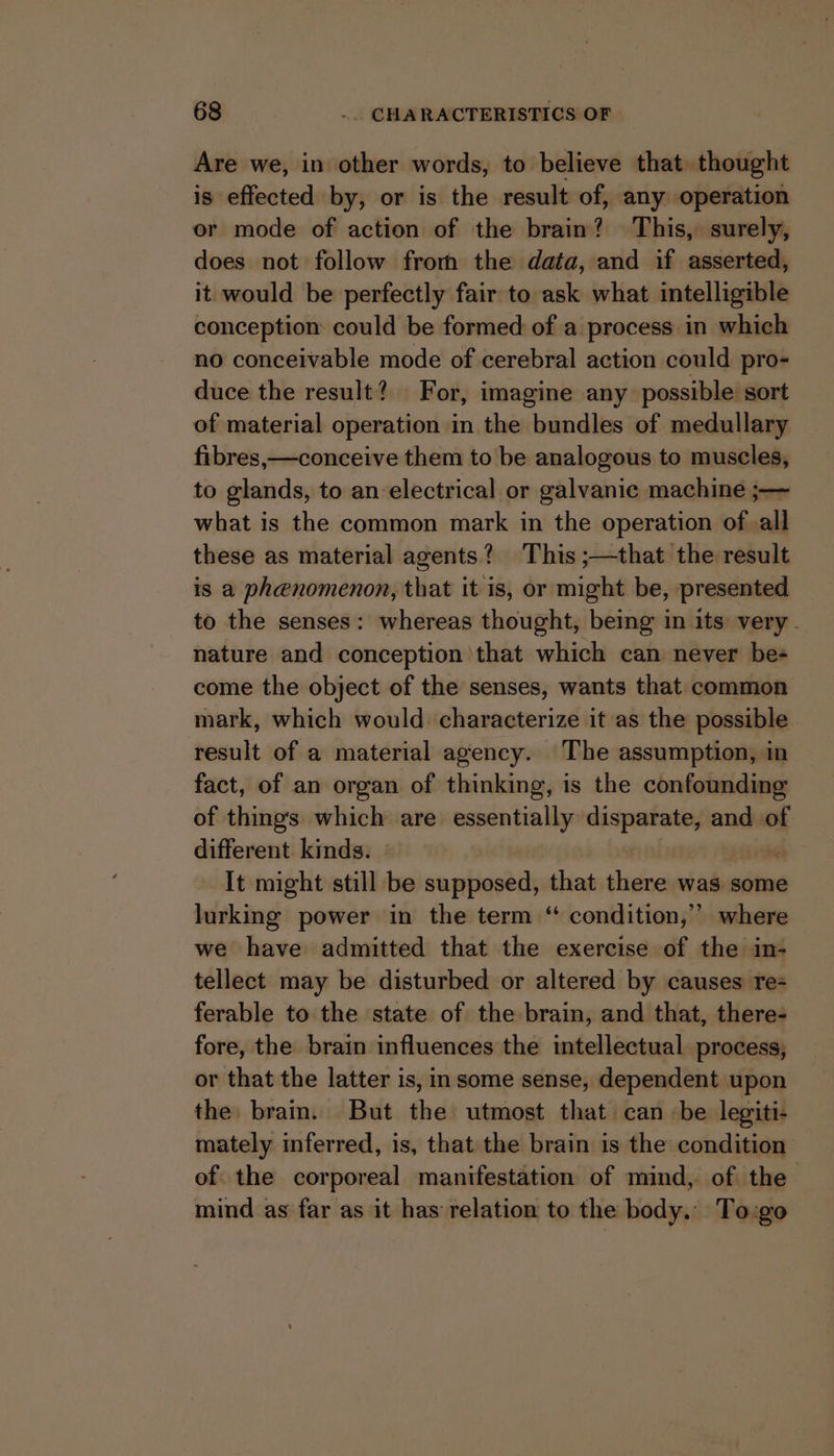 Are we, in other words, to believe that thought is effected by, or is the result of, any operation or mode of action of the brain? This, surely, does not follow from the data, and if asserted, it would be perfectly fair to ask what intelligible conception could be formed of a process in which no conceivable mode of cerebral action could pro- duce the result? For, imagine any possible sort of material operation in the bundles of medullary fibres,—conceive them to be analogous to muscles, to glands, to an electrical or galvanic machine ;— what is the common mark in the operation of all these as material agents? This ;—that the result is a phenomenon, that it is, or might be, presented — to the senses: whereas thought, being in its very. nature and conception that which can never be-+ come the object of the senses, wants that common mark, which would characterize it as the possible result of a material agency. The assumption, in fact, of an organ of thinking, is the confounding of thing's which are essentially apni and of different kinds. It might still be supposed, that there was some lurking power in the term “ condition,” where we have admitted that the exercise of the in- tellect may be disturbed or altered by causes re- ferable to the state of the brain, and that, there- fore, the brain influences the intellectual process, or that the latter is, in some sense, dependent upon the brain. But the utmost that can ‘be legiti- mately inferred, is, that the brain is the: condition of the corporeal manifestation of mind, of the mind as far as it has relation to the body.’ To:go