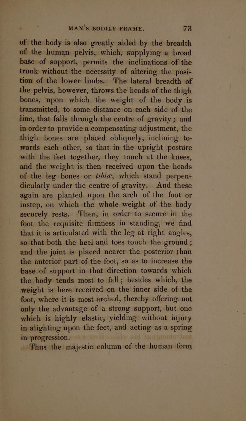 of the body is also greatly aided by the breadth of the human pelvis, which, supplying a broad base of support, permits the inclinations of the trunk without the necessity of altering, the posi- tion of the lower limbs. The lateral breadth of the pelvis, however, throws the heads of the thigh bones, upon which the weight of the body is transmitted, to some distance on each side of the - dine, that falls through the centre of gravity ; and in order to provide a compensating adjustment, the thigh bones are placed obliquely, inclining to- wards each other, so that in the upright posture with the feet together, they touch at the knees, and the weight is then received upon the heads of the leg bones or ¢ibz@, which stand perpen- dicularly under the centre of gravity. And these again are planted upon the arch of the foot or instep, on which the whole weight of the body securely rests. -Then, in order to secure in the foot the requisite firmness in standing, we find that it is articulated with the leg at right angles, so that both the heel and toes touch the ground ; and the joint is placed nearer the posterior than the anterior part of the foot, so as to increase the base of support in that direction towards which the body tends most to fall; besides which, the weight is here received on the inner side of the foot, where it is most arched, thereby offering not only the advantage of a strong support, but one which is highly elastic, yielding without injury in alighting upon the feet, and acting as a spring in progression. | » Thus the majestic column of the human form