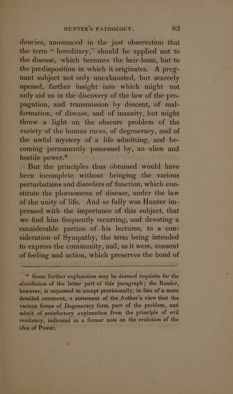 dencies, announced in the just observation that the term ‘“ hereditary,” should be applied not to the disease, which becomes the heir-loom, but to the predisposition in which it originates. A preg- nant subject not only unexhausted, but scarcely opened, farther imsight into which might not only aid us in the discovery of the law of the pro- pagation, and transmission by descent, of mal- formation, of disease, and of insanity, but might throw a light on the obscure problem of the variety of the human races, of degeneracy, and of the awful mystery of a life admitting, and be- coming permanently possessed by, an alien and hostile power.” But the principles thus obtained would have been incomplete without bringing the various perturbations and disorders of function, which con- stitute the phenomena of disease, under the law of the unity of life. And so fully was Hunter im- pressed with the importance of this subject, that we find him frequently recurring, and devoting a considerable portion of his lectures, to a con- sideration of Sympathy, the term being intended to express the community, and, as it were, consent of feeling and action, which preserves the bond of * Some further explanation may be deemed requisite for the elucidation of the latter part of this paragraph; the Reader, however, is requested to accept provisionally, in lieu of a more detailed comment, a statement of the Author’s view that the various forms of Degeneracy form part of the problem, and admit of satisfactory explanation from the principle of evil renitency, indicated in a former note on the evolution of the idea of Power.