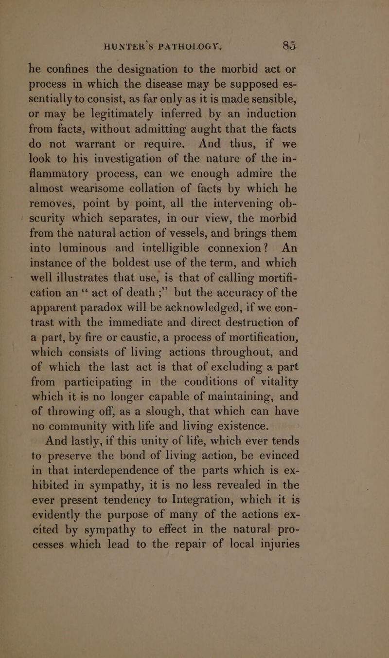 he confines the designation to the morbid act or process in which the disease may be supposed es- sentially to consist, as far only as it is made sensible, or may be legitimately inferred by an induction from facts, without admitting aught that the facts do not warrant or require. And thus, if we look to his investigation of the nature of the in- flammatory process, can we enough admire the almost wearisome collation of facts by which he removes, point by point, all the intervening ob- ' scurity which separates, in our view, the morbid from the natural action of vessels, and brings them into luminous and intelligible connexion? An instance of the boldest use of the term, and which well illustrates that use, is that of calling mortifi- cation an “‘ act of death ;”’ but the accuracy of the apparent paradox will be acknowledged, if we con- trast with the immediate and direct destruction of a part, by fire or caustic, a process of mortification, which consists of living actions throughout, and of which the last act is that of excluding a part from participating in the conditions of vitality which it is no longer capable of maintaining, and of throwing off, as a slough, that which can have no community with life and living existence. And lastly, if this unity of life, which ever tends to preserve the bond of living action, be evinced in that interdependence of the parts which is ex- hibited in sympathy, it is no less revealed in the ever present tendency to Integration, which it is evidently the purpose of many of the actions ex- cited by sympathy to effect in the natural: pro- cesses which lead to the repair of local injuries