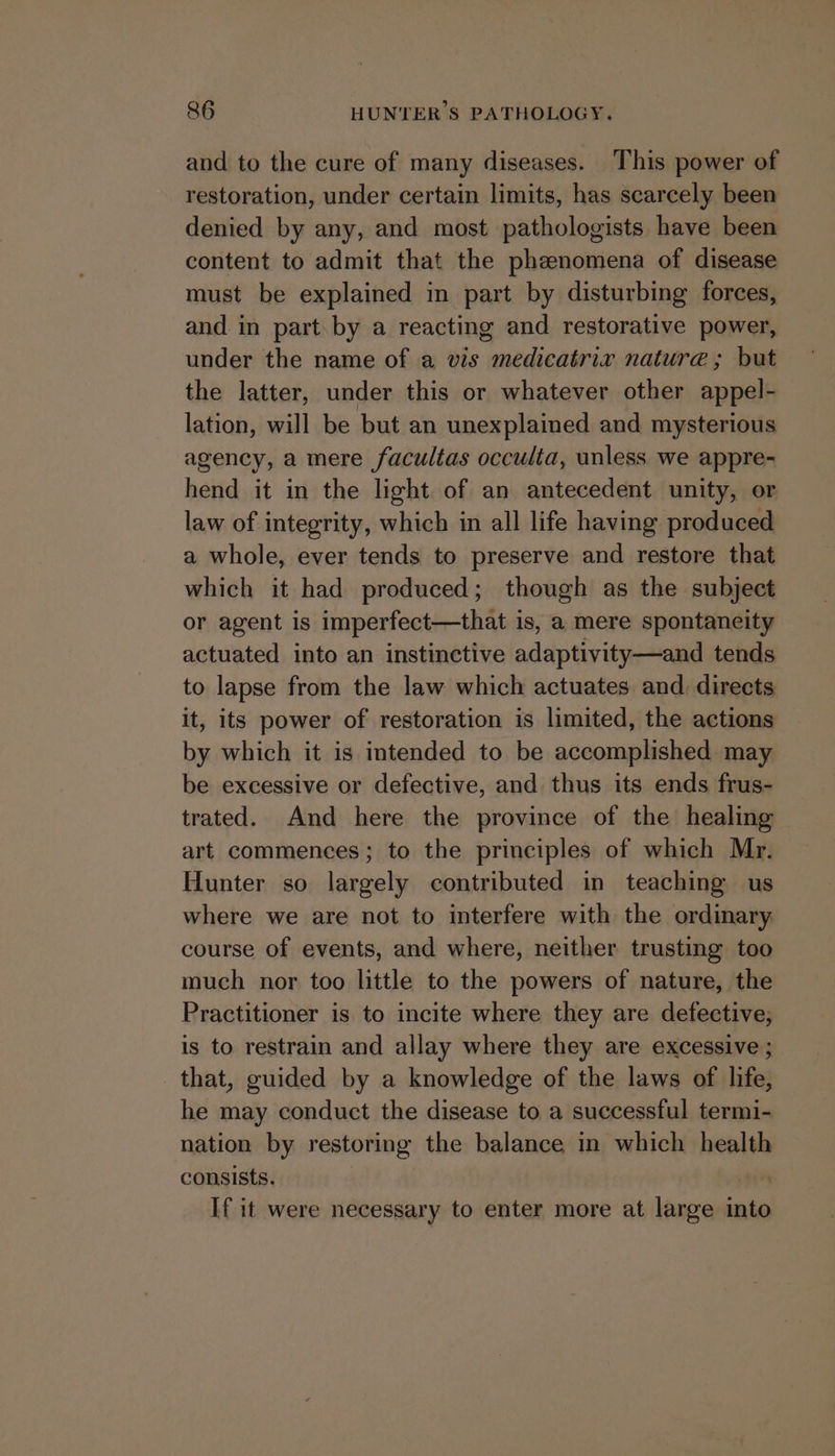 and to the cure of many diseases. This power of restoration, under certain limits, has scarcely been denied by any, and most pathologists have been content to admit that the phenomena of disease must be explained in part by disturbing forces, and in part by a reacting and restorative power, under the name of a vis medicatrix nature ; but the latter, under this or whatever other appel- lation, will be but an unexplained and mysterious agency, a mere facultas occulta, unless we appre- hend it in the light of an antecedent unity, or law of integrity, which in all life having produced a whole, ever tends to preserve and restore that which it had produced; though as the subject or agent is imperfect—that is, a mere spontaneity actuated into an instinctive adaptivity—and tends to lapse from the law which actuates and. directs it, its power of restoration is limited, the actions by which it is intended to be accomplished may be excessive or defective, and thus its ends frus- trated. And here the province of the healing art commences; to the principles of which Mr. Hunter so largely contributed in teaching us where we are not to interfere with the ordinary course of events, and where, neither trusting too much nor too little to the powers of nature, the Practitioner is to incite where they are defective, is to restrain and allay where they are excessive ; that, guided by a knowledge of the laws of life, he may conduct the disease to a successful termi- nation by restoring the balance in which health consists. yr If it were necessary to enter more at large into