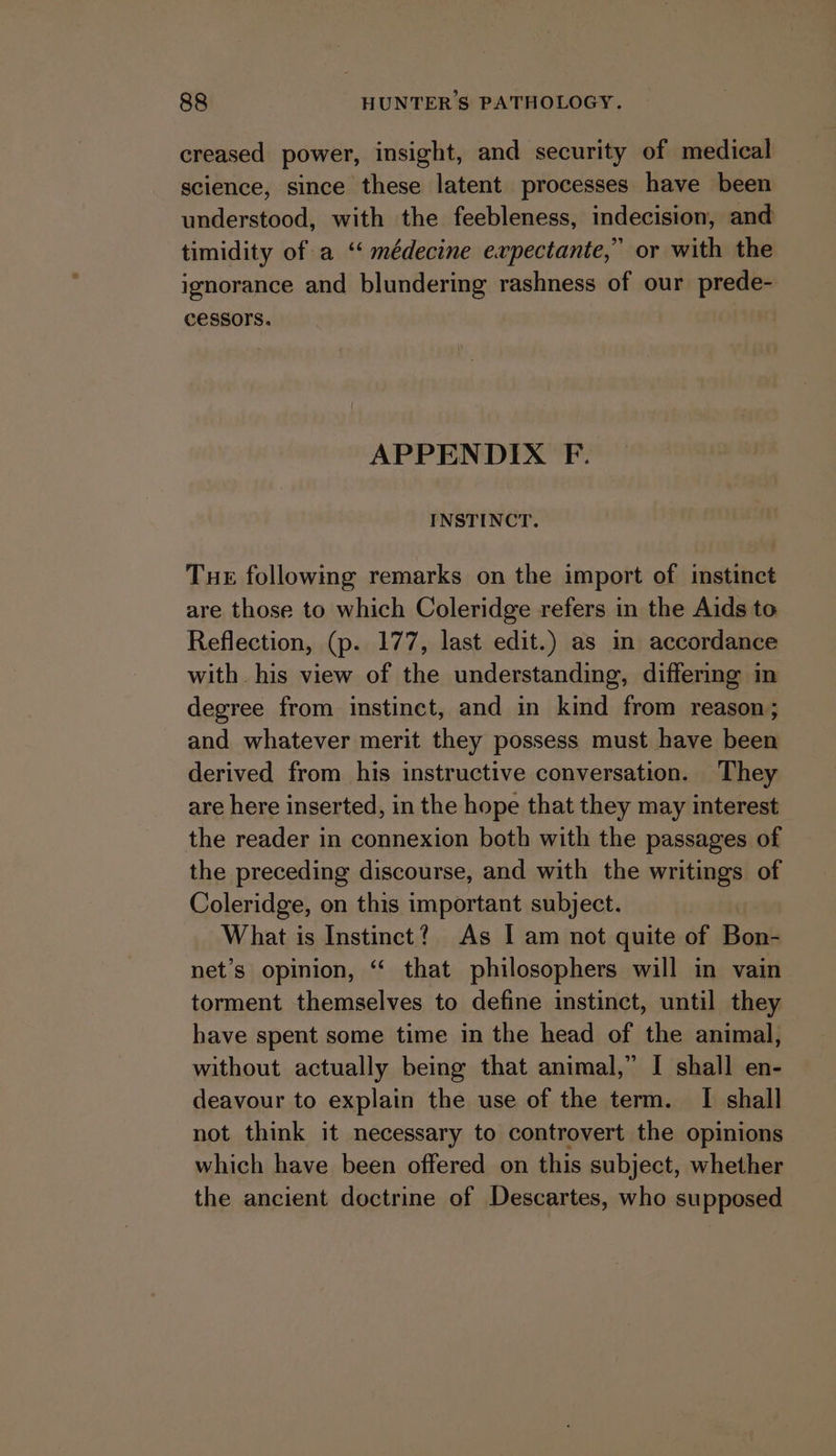 creased power, insight, and security of medical science, since these latent processes have been understood, with the feebleness, indecision, and timidity of a “médecine expectante,” or with the ignorance and blundering rashness of our prede- CeSsors. APPENDIX F. INSTINCT. Tue following remarks on the import of instinct are those to which Coleridge refers in the Aids to Reflection, (p. 177, last edit.) as m accordance with his view of the understanding, differing in degree from instinct, and in kind from reason; and whatever merit they possess must have been derived from his instructive conversation. They are here inserted, in the hope that they may interest the reader in connexion both with the passages of the preceding discourse, and with the writings of Coleridge, on this important subject. What is Instinct? As | am not quite of Bon- net’s opinion, “ that philosophers will in vain torment themselves to define instinct, until they have spent some time in the head of the animal, without actually being that animal,” I shall en- deavour to explain the use of the term. I shall not think it necessary to controvert the opinions which have been offered on this subject, whether the ancient doctrine of Descartes, who supposed