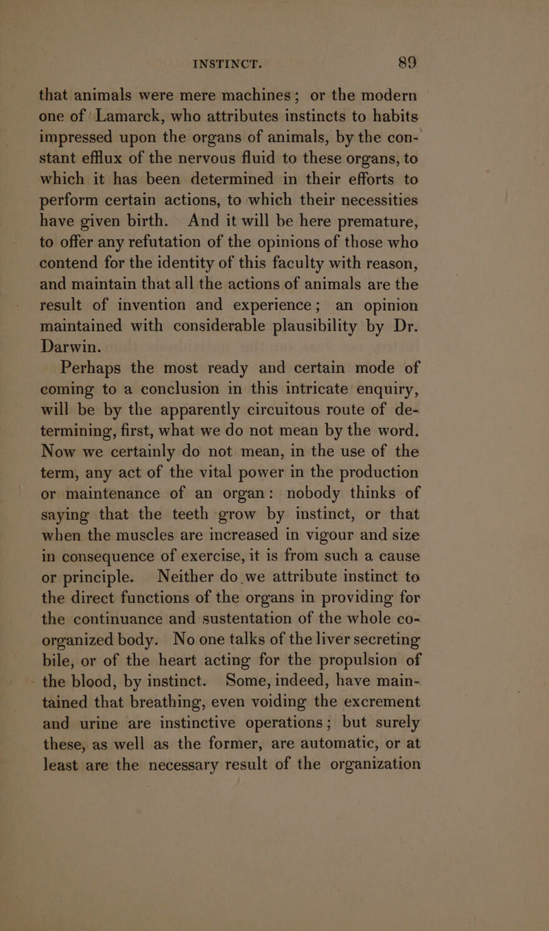 that animals were mere machines; or the modern — one of / Lamarck, who attributes instincts to habits impressed upon the organs of animals, by the con- stant efflux of the nervous fluid to these organs, to which it has been determined in their efforts to perform certain actions, to which their necessities have given birth. And it will be here premature, to offer any refutation of the opinions of those who contend for the identity of this faculty with reason, and maintain that all the actions of animals are the result of invention and experience; an opinion maintained with considerable plausibility by Dr. Darwin. Perhaps the most ready and certain mode of coming to a conclusion in this intricate enquiry, will be by the apparently circuitous route of de- termining, first, what we do not mean by the word. Now we certainly do not mean, in the use of the term, any act of the vital power in the production or maintenance of an organ: nobody thinks of saying that the teeth grow by instinct, or that when the muscles are increased in vigour and size in consequence of exercise, it is from such a cause or principle. Neither do we attribute instinct to the direct functions of the organs in providing for the continuance and sustentation of the whole co- organized body. No one talks of the liver secreting bile, or of the heart acting for the propulsion of - the blood, by instinct. Some, indeed, have main- tained that breathing, even voiding the excrement and urine are instinctive operations; but surely these, as well as the former, are automatic, or at least are the necessary result of the organization