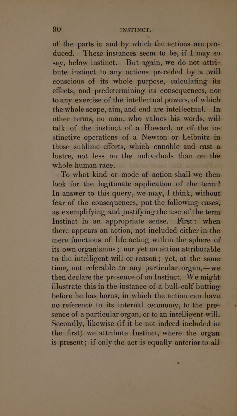 of the parts in and by which the actions are pro- duced. These instances seem to be, if | may so say, below instinct. But again, we do not attri- bute instinct to any actions preceded by a -will conscious of its whole purpose, calculating” its effects, and predetermining its consequences, nor to any exercise of the intellectual powers, of which the whole scope, aim, and end are intellectual. In other terms, no man, who values his words, will talk of the instinct of a Howard, or of the in- stinctive operations of a Newton or Leibnitz in those sublime efforts, which ennoble and cast: a lustre, not less on the individuals than on the whole human race. To what kind or mode of action shall we then look for the legitimate application of the term? In answer to this query, we may, I think, without fear of the consequences, put the following cases, as exemplifying and justifying the use of the term Instinct in an appropriate sense. First: when there appears an action, not included either in the mere functions of life acting within the sphere of its own organismus ; nor yet. an action attributable to the intelligent will or reason; yet, at the same time, not referable to any particular organ,—we then declare the presence of an Instinct. We might illustrate this in the instance of a bull-calf butting before he has horns, in which the action can have no reference to its internal ceconomy, to the pre- sence of a particular organ, or to an intelligent will. Secondly, likewise (if it be not indeed included in the first) we attribute Instinct, where the organ is present; if only the act is equally anterior to all