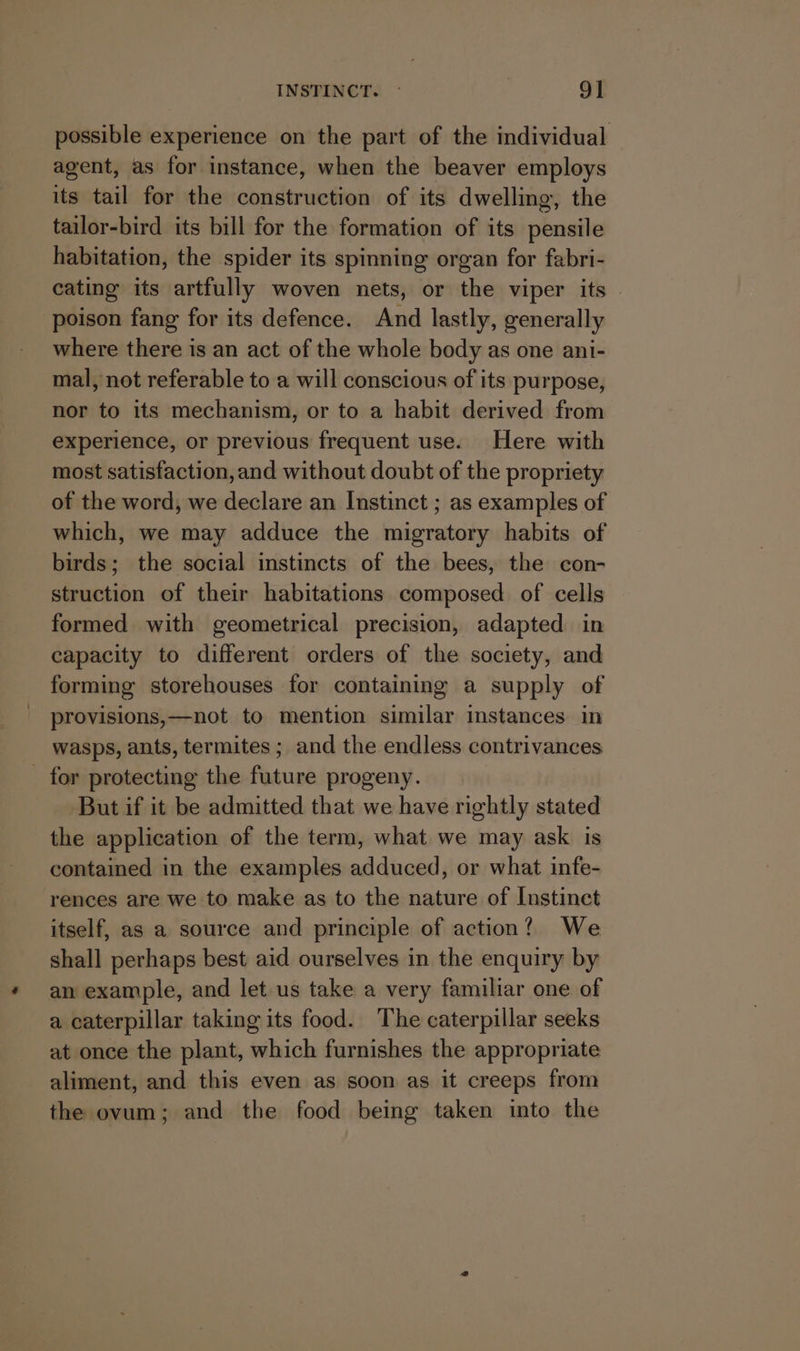 possible experience on the part of the individual agent, as for instance, when the beaver employs its tail for the construction of its dwelling, the tailor-bird its bill for the formation of its pensile habitation, the spider its spinning organ for fabri- cating its artfully woven nets, or the viper its © poison fang for its defence. And lastly, generally where there is an act of the whole body as one ani- mal, not referable to a will conscious of its purpose, nor to its mechanism, or to a habit derived from experience, or previous frequent use. Here with most satisfaction, and without doubt of the propriety of the word, we declare an Instinct ; as examples of which, we may adduce the migratory habits of birds; the social instincts of the bees, the con- struction of their habitations composed of cells formed with geometrical precision, adapted in capacity to different orders of the society, and forming storehouses for containing a supply of provisions,—not to mention similar instances in wasps, ants, termites ; and the endless contrivances _ for protecting the future progeny. But if it be admitted that we have rightly stated the application of the term, what we may ask is contained in the examples adduced, or what infe- rences are we to make as to the nature of Instinct itself, as a source and principle of action? We shall perhaps best aid ourselves in the enquiry by an example, and let us take a very familiar one of a caterpillar taking its food. The caterpillar seeks at once the plant, which furnishes the appropriate aliment, and this even as soon as it creeps from the ovum; and the food being taken into the