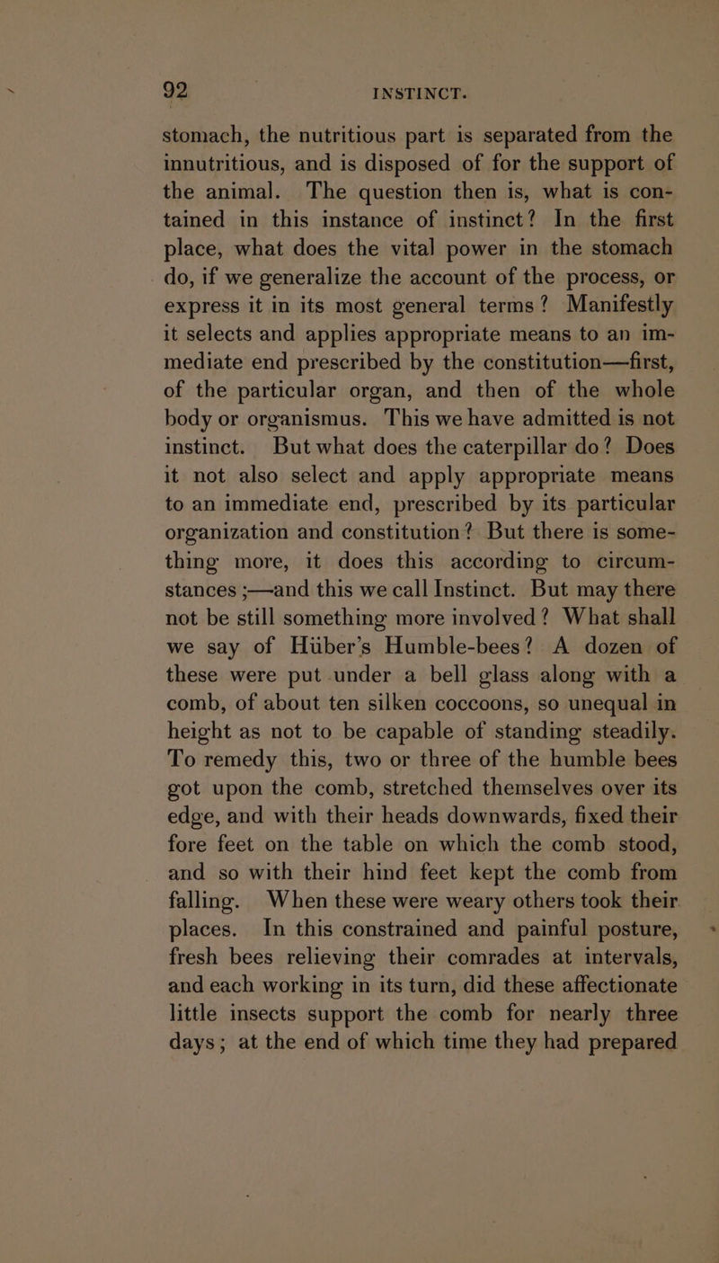 stomach, the nutritious part is separated from the innutritious, and is disposed of for the support of the animal. The question then is, what is con- tained in this instance of instinct? In the first place, what does the vital power in the stomach do, if we generalize the account of the process, or express it in its most general terms? Manifestly it selects and applies appropriate means to an im- mediate end prescribed by the constitution—first, of the particular organ, and then of the whole body or organismus. This we have admitted is not instinct. But what does the caterpillar do? Does it not also select and apply appropriate means to an immediate end, prescribed by its particular organization and constitution? But there is some- thing more, it does this according to circum- stances ;—and this we call Instinct. But may there not be still something more involved? What shall we say of Huber’s Humble-bees? A dozen of these were put under a bell glass along with a comb, of about ten silken coccoons, so unequal in height as not to be capable of standing steadily. To remedy this, two or three of the humble bees got upon the comb, stretched themselves over its edge, and with their heads downwards, fixed their fore feet on the table on which the comb stood, and so with their hind feet kept the comb from falling. When these were weary others took their places. In this constrained and painful posture, fresh bees relieving their comrades at intervals, and each working in its turn, did these affectionate little insects support the comb for nearly three days; at the end of which time they had prepared