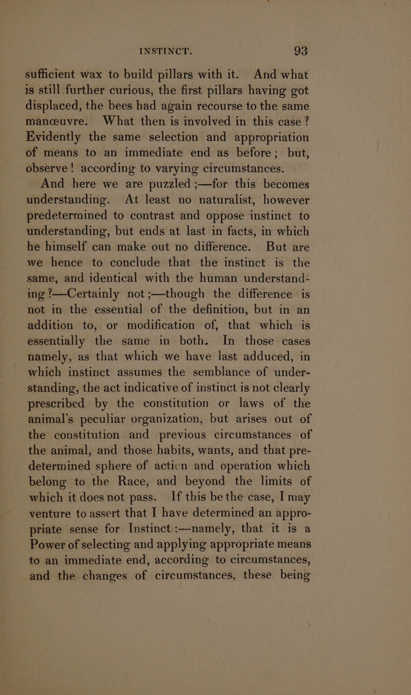 sufficient wax to build pillars with it. And what is still further curious, the first pillars having got displaced, the bees had again recourse to the same manceuvre. What then is involved in this case ? Evidently the same selection and appropriation of means to an immediate end as before; but, observe! according to varying circumstances. And here we are puzzled ;—for this becomes understanding. At least no naturalist, however predetermined to contrast and oppose instinct to understanding, but ends at last in facts, in which he himself can make out no difference. But are we hence to conclude that the instinct is the same, and identical with the human understand- ing ‘—Certainly not ;—though the difference is not in the essential of the definition, but in an addition to, or modification of, that which is essentially the same in both. In those cases namely, as that which we have last adduced, in which instinct assumes the semblance of under- standing, the act indicative of instinct is not clearly prescribed by the constitution or laws of the animal’s peculiar organization, but arises out of the constitution and previous circumstances of the animal, and those habits, wants, and that pre- determined sphere of acticn and operation which belong to the Race, and beyond the limits of which it does not pass. If this be the case, I may venture to assert that I have determined an appro- priate sense for Instinct :—namely, that it is a Power of selecting and applying appropriate means to an immediate end, according to circumstances, and the changes of circumstances, these being