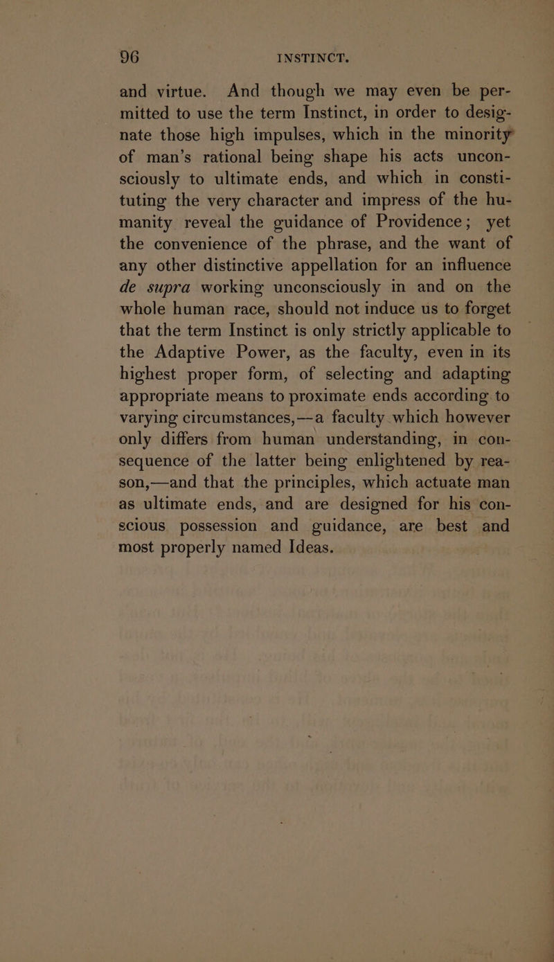 and virtue. And though we may even be per- mitted to use the term Instinct, in order to desig- nate those high impulses, which in the minority of man’s rational being shape his acts uncon- sciously to ultimate ends, and which in consti- tuting the very character and impress of the hu- manity reveal the guidance of Providence; yet the convenience of the phrase, and the want of any other distinctive appellation for an influence de supra working unconsciously in and on the whole human race, should not induce us to forget that the term Instinct is only strictly applicable to the Adaptive Power, as the faculty, even in its highest proper form, of selecting and adapting appropriate means to proximate ends according. to varying circumstances,—a faculty which however only differs from human understanding, in con- sequence of the latter being enlightened by rea- son,—and that the principles, which actuate man as ultimate ends, and are designed for his con- scious. possession and guidance, are best and most properly named Ideas.