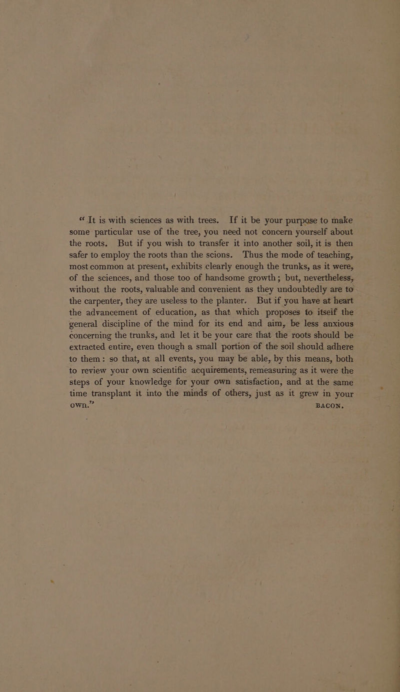 “‘ It is with sciences as with trees. If it be your purpose to make some particular use of the tree, you need not concern yourself about the roots. But if you wish to transfer it into another soil, it is then safer to employ the roots than the scions. Thus the mode of teaching, most common at present, exhibits clearly enough the trunks, as it were, of the sciences, and those too of handsome growth; but, nevertheless, without the roots, valuable and convenient as they undoubtedly are to the carpenter, they are useless to the planter. But if you have at heart the advancement of education, as that which proposes to itseif the general discipline of the mind for its end and aim, be less anxious concerning the trunks, and let it be your care that the roots should be extracted entire, even though a small portion of the soil should adhere to them: so that, at all events, you may be able, by this means, both to review your own scientific acquirements, remeasuring as it were the steps of your knowledge for your own satisfaction, and at the same time transplant it into the minds of others, just as it grew in your 32 own. BACON,