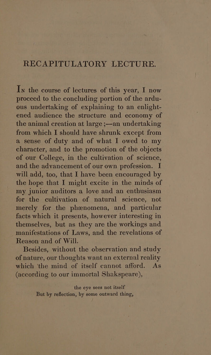 Iw the course of lectures of this year, I now proceed to the concluding portion of the ardu- ous undertaking of explaining to an enlight- ened audience the structure and economy of the animal creation at large ;—an undertaking from which I should have shrunk except from a sense of duty and of what I owed to my character, and to the promotion of the objects of our College, in the cultivation of science, and the advancement of our own profession. I will add, too, that I have been encouraged by the hope that I might excite in the minds of my junior auditors a love and an enthusiasm for the cultivation of natural science, not merely for the phenomena, and particular facts which it presents, however interesting in themselves, but as they are the workings and manifestations of Laws, and the revelations of Reason and of Will. Besides, without the observation and study of nature, our thoughts want an external reality which ‘the mind of itself cannot afford. As (according to our immortal Shakspeare), the eye sees not itself But by reflection, by some outward thing,