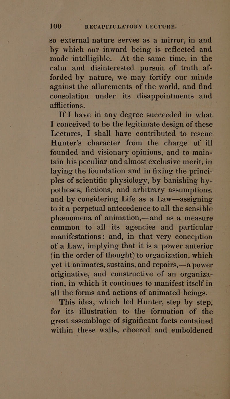so external nature serves as a mirror, in and by which our inward being is reflected and made intelligible. At the same time, in the calm and disinterested pursuit of truth af- forded by nature, we may fortify our minds against the allurements of the world, and find consolation under its disappointments and afflictions. If I have in any degree succeeded in what I conceived to be the legitimate design of these Lectures, I shall have contributed to rescue Hunter’s character from the charge of ill founded and visionary opinions, and to main- tain his peculiar and almost exclusive merit, in laying the foundation and in fixing the princi- ples of scientific physiology, by banishing hy- potheses, fictions, and arbitrary assumptions, and by considering Life as a Law—assigning to it a perpetual antecedence to all the sensible phznomena of animation,—and as a measure common to all its agencies and particular manifestations; and, in that very conception of a Law, implying that it is a power anterior (in the order of thought) to organization, which yet it animates, sustains, and repairs,—a power originative, and constructive of an organiza- tion, in which it continues to manifest itself in all the forms and actions of animated beings. This idea, which led Hunter, step by step, for its illustration to the formation of the great assemblage of significant facts contained within these walls, cheered and emboldened