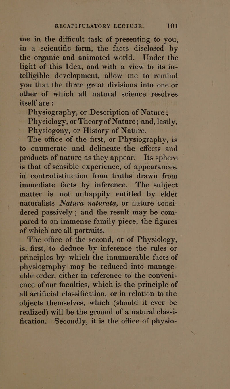 me in the difficult task of presenting to you, in a, scientific form, the facts disclosed by the organic and animated world. Under the light of this Idea, and with a view to its in- telligible development, allow me to remind you that the three great divisions into one or other of which all natural science resolves itself are : Physiography, or Description of Nature ; Physiology, or Theory of Nature; and, lastly, Physiogony, or History of Nature. The office of the first, or Physiography, is to enumerate and delineate the effects and products of nature as they appear. Its sphere is that of sensible experience, of appearances, in contradistinction from truths drawn from immediate facts by inference. The subject matter is not unhappily entitled by elder naturalists Natura naturata, or nature consi- dered passively ; and the result may be com- pared to an immense family piece, the figures of which are all portraits. The office of the second, or of Physiology, — is, first, to deduce by inference the rules or principles by which the innumerable facts of physiography may be reduced into manage- able order, either in reference to the conveni- ence of our faculties, which is the principle of all artificial classification, or in relation to the objects themselves, which (should it ever be realized) will be the ground of a natural classi- fication. Secondly, it is the office of physio-