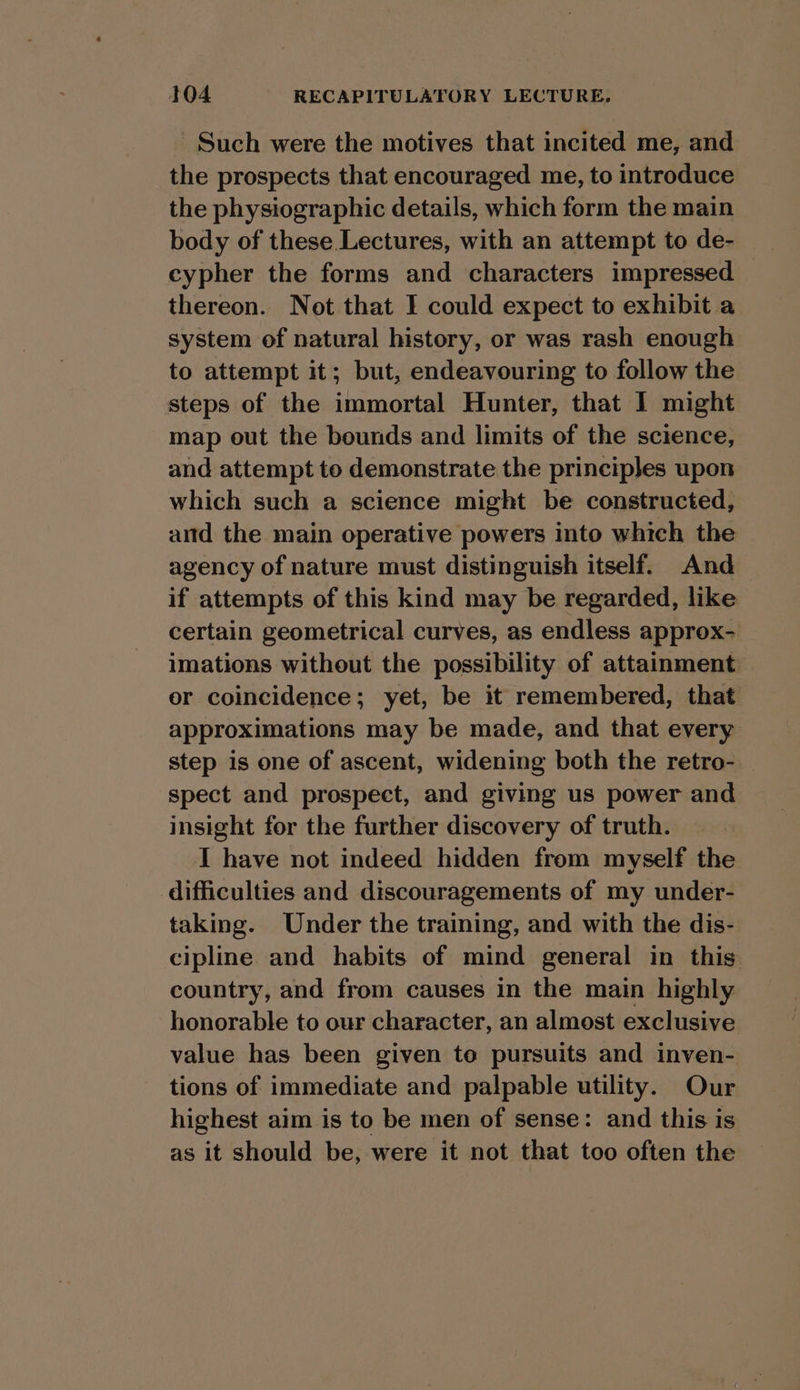 Such were the motives that incited me, and the prospects that encouraged me, to introduce the physiographic details, which form the main body of these Lectures, with an attempt to de- cypher the forms and characters impressed thereon. Not that I could expect to exhibit a system of natural history, or was rash enough to attempt it; but, endeavouring to follow the steps of the immortal Hunter, that I might map out the bounds and limits of the science, and attempt to demonstrate the principles upon which such a science might be constructed, and the main operative powers into which the agency of nature must distinguish itself. And if attempts of this kind may be regarded, like certain geometrical curves, as endless approx- imations without the possibility of attainment. er coincidence; yet, be it remembered, that approximations may be made, and that every step is one of ascent, widening both the retro- spect and prospect, and giving us power and insight for the further discovery of truth. I have not indeed hidden from myself the difficulties and discouragements of my under- taking. Under the training, and with the dis- cipline and habits of mind general in this country, and from causes in the main highly honorable to our character, an almost exclusive value has been given to pursuits and inven- tions of immediate and palpable utility. Our highest aim is to be men of sense: and this is as it should be, were it not that too often the