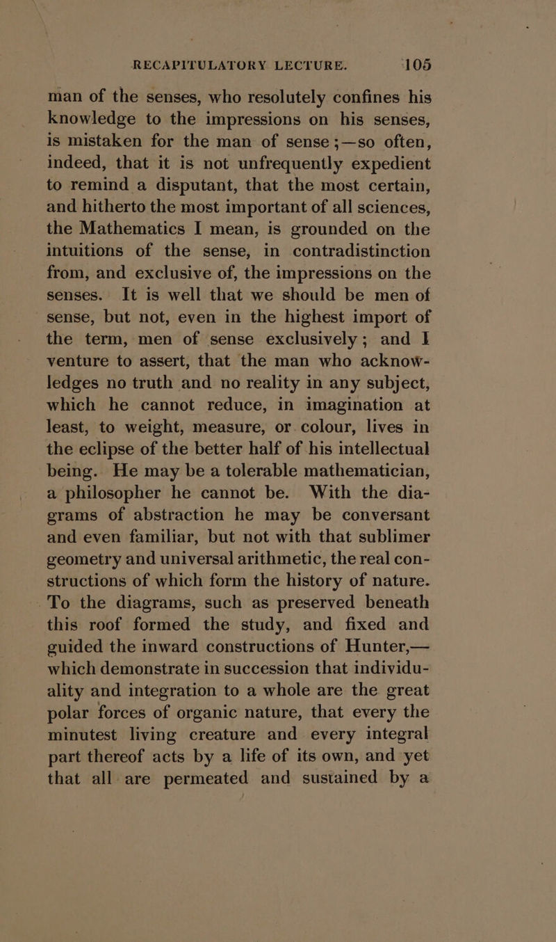 man of the senses, who resolutely confines his knowledge to the impressions on his senses, is mistaken for the man of sense ;—so often, indeed, that it is not unfrequently expedient to remind a disputant, that the most certain, and hitherto the most important of all sciences, the Mathematics I mean, is grounded on the intuitions of the sense, in contradistinction from, and exclusive of, the impressions on the senses. It is well that we should be men of sense, but not, even in the highest import of the term, men of sense exclusively; and 1 venture to assert, that the man who acknow- ledges no truth and no reality in any subject, which he cannot reduce, in imagination at least, to weight, measure, or. colour, lives in the eclipse of the better half of his intellectual being. He may be a tolerable mathematician, a philosopher he cannot be. With the dia- grams of abstraction he may be conversant and even familiar, but not with that sublimer geometry and universal arithmetic, the real con- structions of which form the history of nature. To the diagrams, such as preserved beneath this roof formed the study, and fixed and guided the inward constructions of Hunter,— which demonstrate in succession that individu- ality and integration to a whole are the great polar forces of organic nature, that every the minutest living creature and every integral part thereof acts by a life of its own, and yet that all are permeated and sustained by a