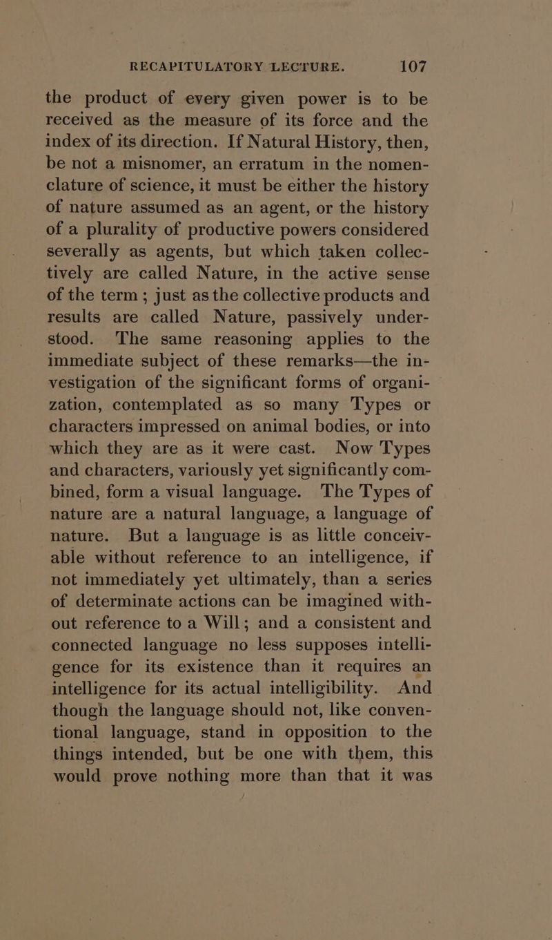 the product of every given power is to be received as the measure of its force and the index of its direction. If Natural History, then, be not a misnomer, an erratum in the nomen- clature of science, it must be either the history of nature assumed as an agent, or the history of a plurality of productive powers considered severally as agents, but which taken collec- tively are called Nature, in the active sense of the term ; just as the collective products and results are called Nature, passively under- stood. The same reasoning applies to the immediate subject of these remarks—the in- vestigation of the significant forms of organi- zation, contemplated as so many Types or characters impressed on animal bodies, or into which they are as it were cast. Now Types and characters, variously yet significantly com- bined, form a visual language. The Types of nature are a natural language, a language of nature. But a language is as little conceiv- able without reference to an intelligence, if not immediately yet ultimately, than a series of determinate actions can be imagined with- out reference to a Will; and a consistent and connected language no less supposes intelli- gence for its existence than it requires an intelligence for its actual intelligibility. And though the language should not, like conven- tional language, stand in opposition to the things intended, but be one with them, this would prove nothing more than that it was
