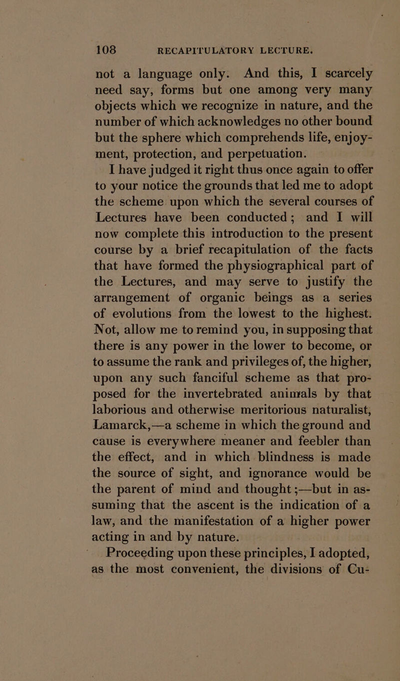 not a language only. And this, I scarcely need say, forms but one among very many objects which we recognize in nature, and the number of which acknowledges no other bound but the sphere which comprehends life, enjoy- ment, protection, and perpetuation. I have judged it right thus once again to offer to your notice the grounds that led me to adopt the scheme upon which the several courses of Lectures have been conducted; and I will now complete this introduction to the present course by a brief recapitulation of the facts that have formed the physiographical part of the Lectures, and may serve to justify the arrangement of organic beings as a series of evolutions from the lowest to the highest. Not, allow me to remind you, in supposing that there is any power in the lower to become, or to assume the rank and privileges of, the higher, upon any such fanciful scheme as that pro- posed for the invertebrated animals by that laborious and otherwise meritorious naturalist, Lamarck,—a scheme in which the ground and cause is everywhere meaner and feebler than the effect, and in which blindness is made the source of sight, and ignorance would be the parent of mind and thought ;—but in as- suming that the ascent is the indication of a law, and the manifestation of a higher power acting in and by nature. Proceeding upon these Brit alistekt IT adopted, as the most convenient, the divisions of Cu-