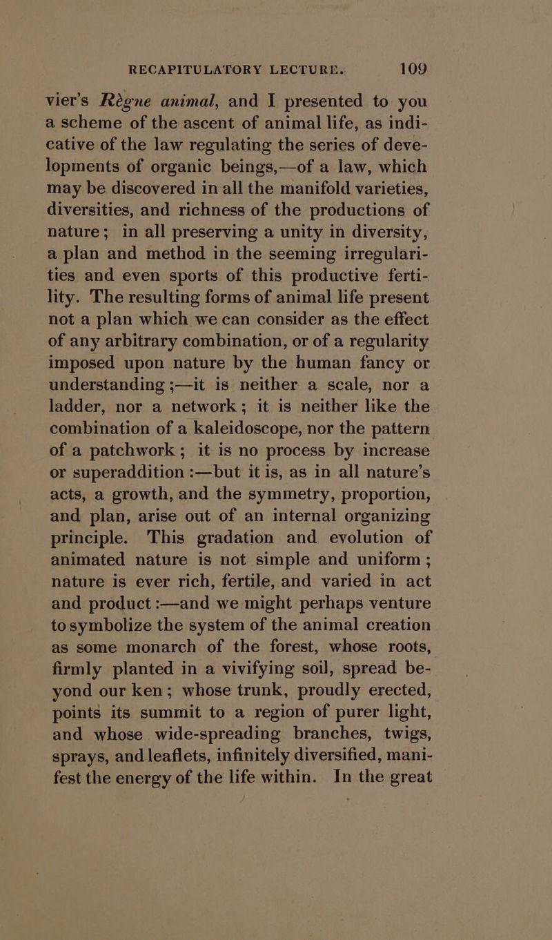 viers Regne animal, and I presented to you a scheme of the ascent of animal life, as indi- cative of the law regulating the series of deve- lopments of organic beings,—of a law, which may be discovered in all the manifold varieties, diversities, and richness of the productions of nature; in all preserving a unity in diversity, a plan and method in the seeming irregulari- ties and even sports of this productive ferti- lity. The resulting forms of animal life present not a plan which we can consider as the effect of any arbitrary combination, or of a regularity imposed upon nature by the human fancy or understanding ;—it is neither a scale, nor a ladder, nor a network; it is neither like the combination of a kaleidoscope, nor the pattern of a patchwork ; it is no process by increase or superaddition :—but it is, as in all nature’s acts, a growth, and the symmetry, proportion, and plan, arise out of an internal organizing principle. This gradation and evolution of animated nature is not simple and uniform ; nature is ever rich, fertile, and varied in act and product :—and we might perhaps venture to symbolize the system of the animal creation as some monarch of the forest, whose roots, firmly planted in a vivifying soil, spread be- yond our ken; whose trunk, proudly erected, points its summit to a region of purer light, and whose wide-spreading branches, twigs, sprays, and leaflets, infinitely diversified, mani- fest the energy of the life within. In the great