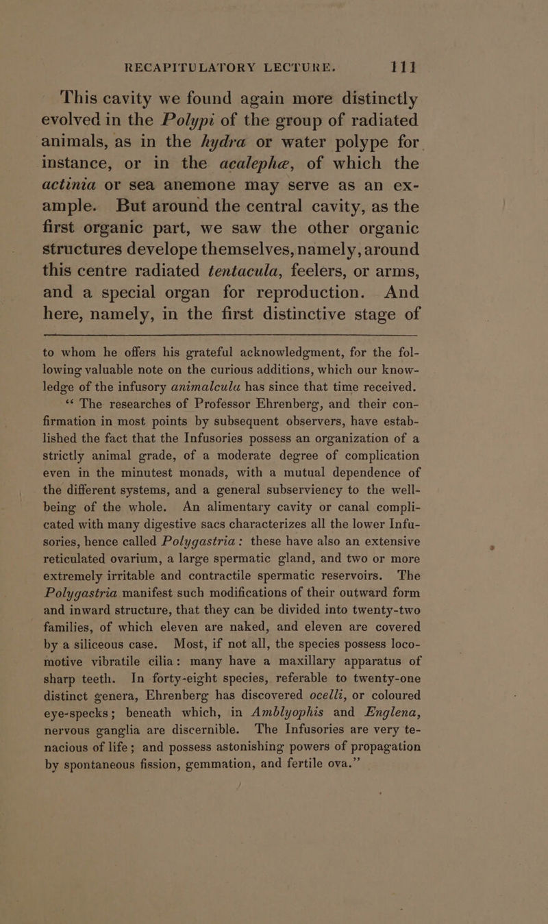 This cavity we found again more distinctly evolved in the Polypi of the group of radiated animals, as in the hydra or water polype for. Instance, or in the acalephe, of which the actinia or sea anemone may serve as an ex- ample. But around the central cavity, as the first organic part, we saw the other organic structures develope themselves, namely, around this centre radiated tentacula, feelers, or arms, and a special organ for reproduction. And here, namely, in the first distinctive stage of to whom he offers his grateful acknowledgment, for the fol- lowing valuable note on the curious additions, which our know- ledge of the infusory animalculu has since that time received. ‘« The researches of Professor Ehrenberg, and their con- firmation in most points by subsequent observers, have estab- lished the fact that the Infusories possess an organization of a strictly animal grade, of a moderate degree of complication even in the minutest monads, with a mutual dependence of the different systems, and a general subserviency to the well- being of the whole. An alimentary cavity or canal compli- cated with many digestive sacs characterizes all the lower Infu- sories, hence called Polygastria: these have also an extensive reticulated ovarium, a large spermatic gland, and two or more extremely irritable and contractile spermatic reservoirs. The Polygastria manifest such modifications of their outward form and inward structure, that they can be divided into twenty-two families, of which eleven are naked, and eleven are covered by a siliceous case. Most, if not all, the species possess loco- motive vibratile cilia: many have a maxillary apparatus of sharp teeth. In forty-eight species, referable to twenty-one distinct genera, Ehrenberg has discovered ocellz, or coloured eye-specks; beneath which, in Amblyophis and Englena, nervous ganglia are discernible. The Infusories are very te- nacious of life; and possess astonishing powers of propagation by spontaneous fission, gemmation, and fertile ova.”’