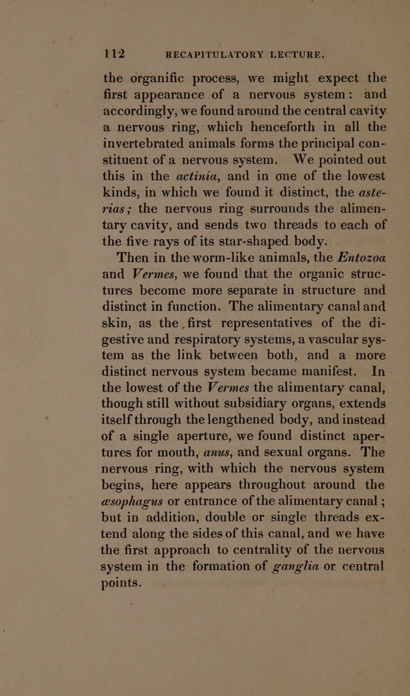 the organific process, we might expect the first appearance of a nervous system: and accordingly, we found around the central cavity a nervous ring, which henceforth in all the invertebrated animals forms the principal con- stituent of a nervous system. We pointed out — this in the actinia, and in one of the lowest kinds, in which we found it distinct, the aste-. rias; the nervous ring surrounds the alimen- tary cavity, and sends two threads to each of the five rays of its star-shaped body. Then in the worm-like animals, the Entozoa and Vermes, we found that the organic struc- tures become more separate in structure and distinct in function. The alimentary canal and skin, as the first representatives of the di- gestive and respiratory systems, a vascular sys- tem as the link between both, and a more distinct nervous system became manifest. In the lowest of the Vermes the alimentary canal, though still without subsidiary organs, extends itself through the lengthened body, and instead of a single aperture, we found distinct aper- tures for mouth, anus, and sexual organs. The nervous ring, with which the nervous system begins, here appears throughout around the esophagus or entrance of the alimentary canal ; but in addition, double or single threads ex- tend along the sides of this canal, and we have the first approach to centrality of the nervous system in the formation of ganglia or central points.