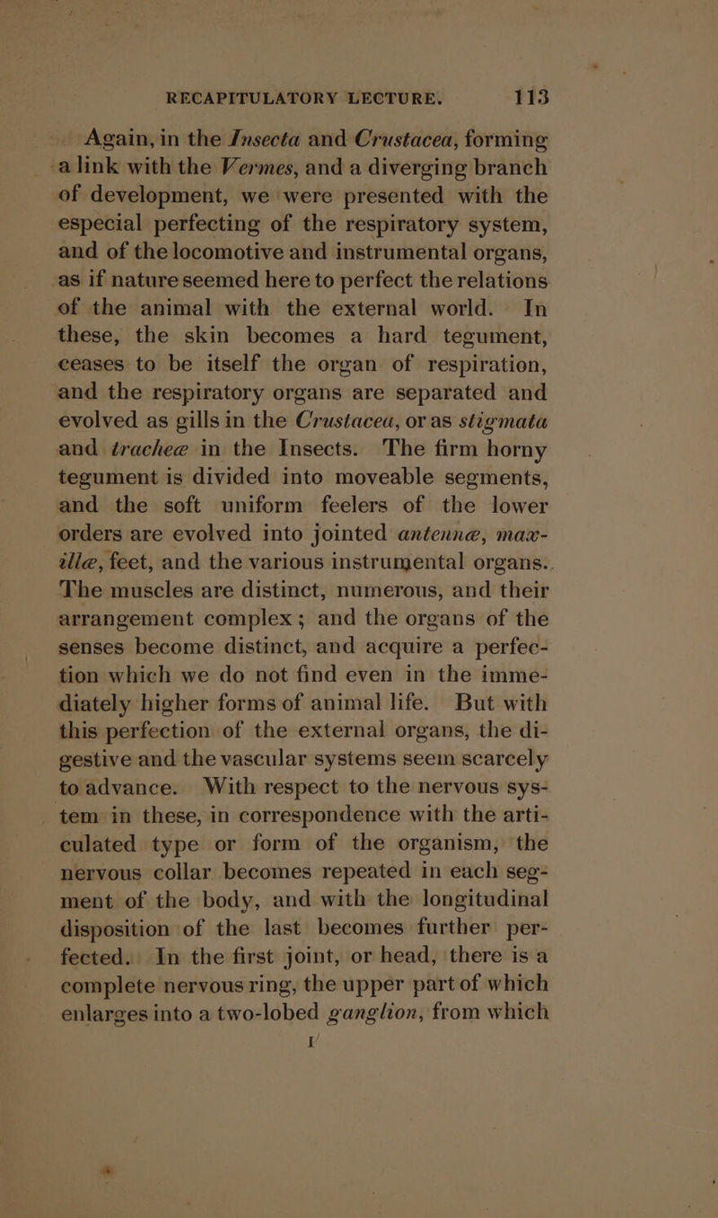 _. Again,in the Insecta and Crustacea, forming -alink with the Vermes, and a diverging branch of development, we were presented with the especial perfecting of the respiratory system, and of the locomotive and instrumental organs, _as if nature seemed here to perfect the relations of the animal with the external world. In these, the skin becomes a hard tegument, ceases to be itself the organ of respiration, and the respiratory organs are separated and evolved as gills in the Crustacea, or as stigmata and érachee in the Insects. The firm horny tegument is divided into moveable segments, and the soft uniform feelers of the lower orders are evolved into jointed antenne, max- tlle, feet, and the various instrumental organs.. The muscles are distinct, numerous, and their arrangement complex; and the organs of the senses become distinct, and acquire a perfec- tion which we do not find even in the imme- diately higher forms of animal life. But with this perfection of the external organs, the di- gestive and the vascular systems seem scarcely toadvance. With respect to the nervous sys- tem in these, in correspondence with the arti- culated type or form of the organism, the nervous collar becomes repeated in each seg- ment of the body, and with the longitudinal disposition of the last becomes further per- fected. In the first joint, or head, there is a complete nervous ring, the upper part of which enlarges into a two-lobed ganglion, from which y